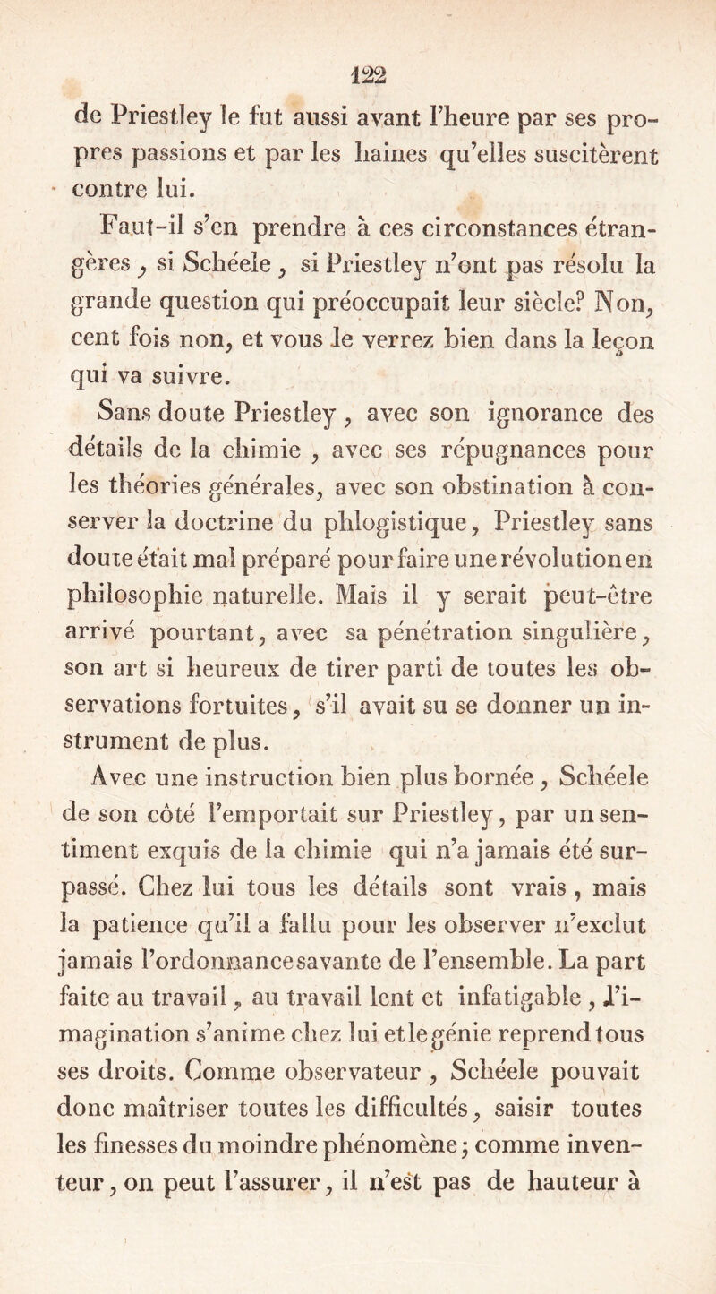 de Priestley le fut aussi avant l’heure par ses pro- pres passions et par les haines qu’elles suscitèrent * contre lui. Faut-il s’en prendre à ces circonstances étran- gères si Schéele , si Priestley n’ont pas résolu la grande question qui préoccupait leur siècle? Non, cent fois non, et vous le verrez bien dans la leçon qui va suivre. Sans doute Priestley , avec son ignorance des détails de la chimie , avec ses répugnances pour les théories générales., avec son obstination à con- server la doctrine du phlogistique, Priestley sans doute était mal préparé pour faire une révolution en philosophie naturelle. Mais il y serait peut-être arrivé pourtant, avec sa pénétration singulière, son art si heureux de tirer parti de toutes les ob- servations fortuites, s’il avait su se donner un in- strument de plus. Avec une instruction bien plus bornée , Schéele de son côté l’emportait sur Priestley, par un sen- timent exquis de la chimie qui n’a jamais été sur- passé. Chez lui tous les détails sont vrais , mais la patience qu’il a fallu pour les observer n’exclut jamais l’ordonnancesavante de l’ensemble. La part faite au travail, au travail lent et infatigable , i’i- magination s’anime chez lui et le génie reprend tous ses droits. Comme observateur , Schéele pouvait donc maîtriser toutes les difficultés, saisir toutes les finesses du moindre phénomène • comme inven- teur , on peut l’assurer, il n’est pas de hauteur à