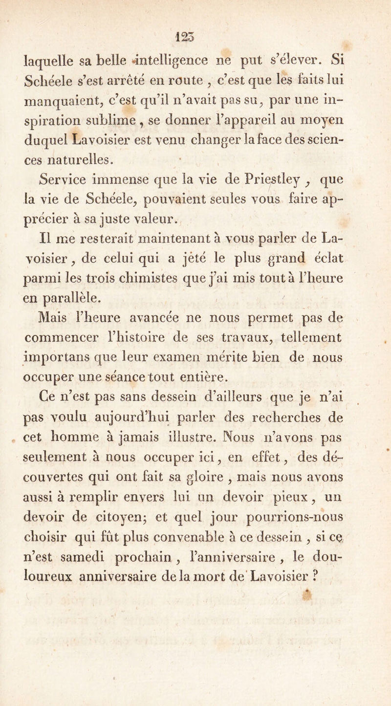 laquelle sa belle «intelligence ne put s'élever. Si Scliéele s’est arrêté en route , c’est que les faits lui manquaient, c’est qu’il n’avait pas su, par une in- spiration sublime , se donner l’appareil au moyen duquel Lavoisier est venu changer la face des scien- ces naturelles. Service immense que la vie de Priestley y que la vie de Schéele, pouvaient seules vous faire ap- précier à sa juste valeur. Il me resterait maintenant à vous parler de La- voisier , de celui qui a jèté le plus grand éclat parmi les trois chimistes que j’ai mis tout à l’heure en parallèle. Mais l’heure avancée ne nous permet pas de commencer l’histoire de ses travaux, tellement importans que leur examen mérite bien de nous occuper une séance tout entière. Ce n’est pas sans dessein d’ailleurs que je n’ai pas voulu aujourd’hui parier des recherches de cet homme à jamais illustre. Nous n’avons pas seulement à nous occuper ici, en effet, des dé- couvertes qui ont fait sa gloire , mais nous avons aussi à remplir envers lui un devoir pieux, un devoir de citoyen; et quel jour pourrions-nous choisir qui fût plus convenable à ce dessein , si ce n’est samedi prochain , l’anniversaire , le dou- loureux anniversaire de la mort de Lavoisier ?