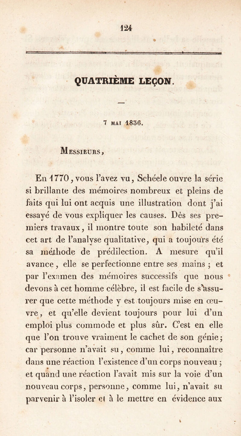 QUATRIÈME LEÇON. 7 mai 1836. Messieurs, En \ 770, vous l’avez vu, Schéele ouvre la série si brillante des mémoires nombreux et pleins de faits qui lui ont acquis une illustration dont j’ai essayé de vous expliquer les causes. Dès ses pre- miers travaux , il montre toute son habileté dans cet art de l’analyse qualitative, qui a toujours été sa méthode de prédilection. A mesure qu’il avance , elle se perfectionne entre ses mains ; et par l’examen des mémoires successifs que nous devons à cet homme célèbre, il est facile de s’assu- rer que cette méthode y est toujours mise en œu- vre , et qu’elle devient toujours pour lui d’un emploi plus commode et plus sûr. C’est en elle que l’on trouve vraiment le cachet de son génie; car personne n’avait su, comme lui, reconnaître dans une réaction l’existence d’un corps nouveau ; * et quand une réaction l’avait mis sur la voie d’un nouveau corps, personne, comme lui, n’avait su parvenir à l’isoler cl à le mettre en évidence aux
