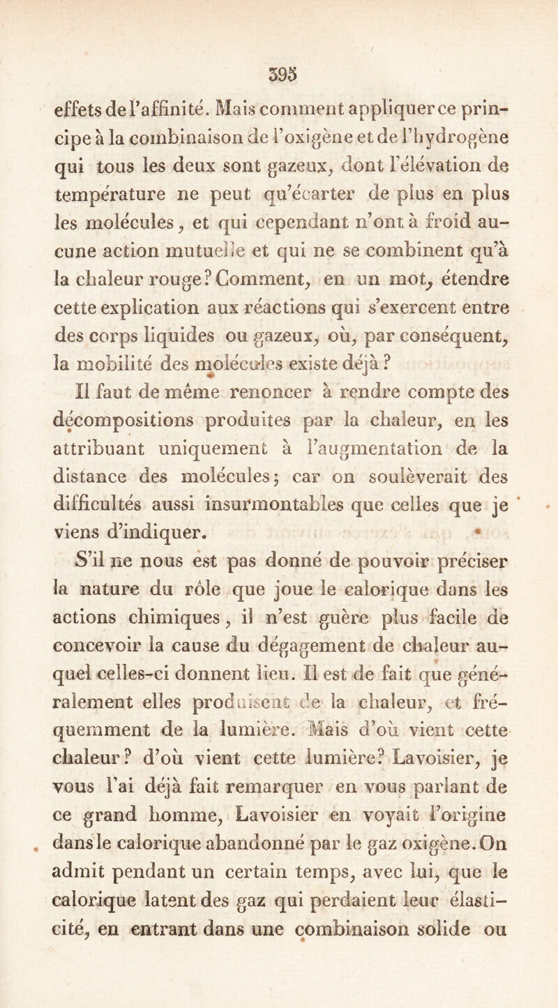 effets de l’affinité. Mais comment appliquer ce prin- cipe à la combinaison de l’oxigène et de l’hydrogène qui tous les deux sont gazeux, dont l’élévation de température ne peut qu’écarter de plus en plus les molécules , et qui cependant n’ont à froid au- cune action mutuelle et qui ne se combinent qu’à la chaleur rouge? Comment, en un mot, étendre cette explication aux réactions qui s’exercent entre des corps liquides ou gazeux, où, par conséquent, la mobilité des molécules existe déjà ? II faut de même renoncer à rendre compte des décompositions produites par la chaleur, en les attribuant uniquement à l’augmentation de la distance des molécules 5 car 011 soulèverait des difficultés aussi insurmontables que celles que je viens d’indiquer. * S’il ne nous est pas donné de pouvoir préciser la nature du rôle que joue le calorique dans les actions chimiques, il n’est guère plus facile de concevoir la cause du dégagement de chaleur au- r quel celles-ci donnent lien. Il est de fait que géné- ralement elles produisent de la chaleur, et fré- quemment de la lumière. Mais d’où vient cette chaleur? d’où vient cette lumière? Lavoisier, je vous Fai déjà fait remarquer en vous parlant de ce grand homme, Lavoisier en voyait l’origine dans le calorique abandonné par le gaz oxigène.On admit pendant un certain temps, avec lui, que le calorique latent des gaz qui perdaient leur élasti- cité, en entrant dans une combinaison solide ou ' *