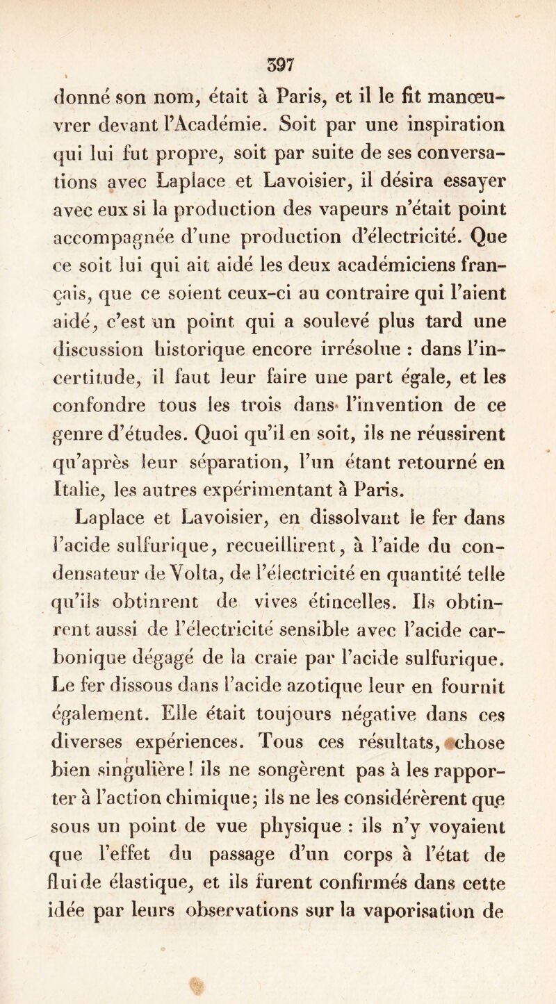 % donné son nom, était à Paris, et il le fit manœu- vrer devant l’Académie. Soit par une inspiration qui lui fut propre, soit par suite de ses conversa- tions avec Laplace et Lavoisier, il désira essayer avec eux si la production des vapeurs n’était point accompagnée d’une production d’électricité. Que ce soit lui qui ait aidé les deux académiciens fran- çais, que ce soient ceux-ci au contraire qui l’aient aidé, c’est un point qui a soulevé plus tard une discussion historique encore irrésolue : dans l’in- certitude, il faut leur faire une part égale, et les confondre tous les trois dans» l’invention de ce genre d’études. Quoi qu’il en soit, ils ne réussirent qu’après leur séparation, l’un étant retourné en Italie, les autres expérimentant à Paris. Laplace et Lavoisier, en dissolvant le fer dans l’acide sulfurique, recueillirent, à l’aide du con- densateur de Volta, de l’électricité en quantité telle qu’ils obtinrent de vives étincelles. Iis obtin- rent aussi de l’électricité sensible avec l’acide car- bonique dégagé de la craie par l’acide sulfurique. Le fer dissous dans l’acide azotique leur en fournit également. Elle était toujours négative dans ces diverses expériences. Tous ces résultats, chose bien singulière ! ils ne songèrent pas à les rappor- ter à l’action chimique; ils ne les considérèrent que sous un point de vue physique : ils n’v voyaient que l’effet du passage d’un corps à l’état de fluide élastique, et ils furent confirmés dans cette idée par leurs observations sur la vaporisation de