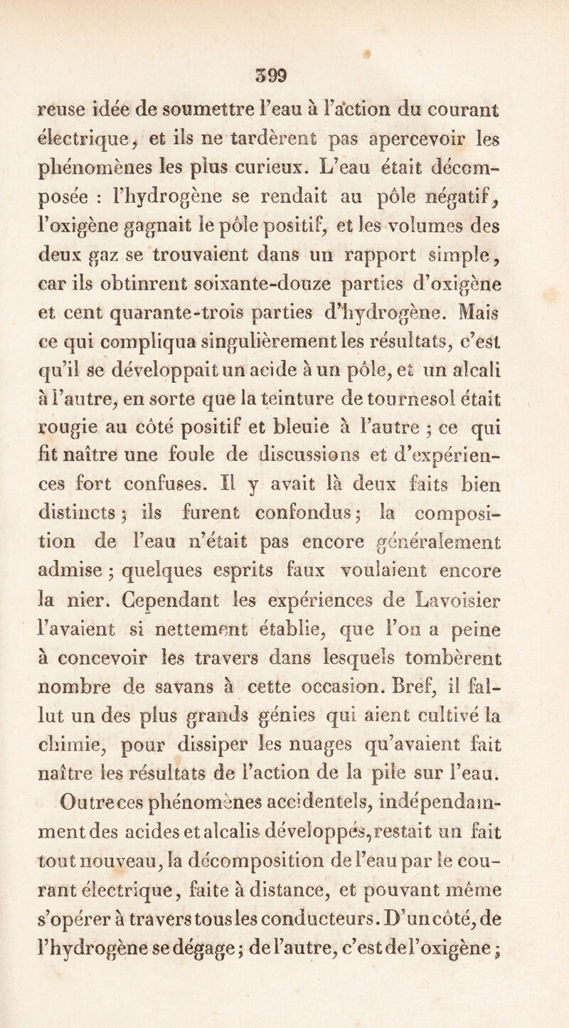 reuse idée de soumettre Feau à Faction du courant électrique, et ils ne tardèrent pas apercevoir les phénomènes les plus curieux. L’eau était décom- posée : l’hydrogène se rendait au pôle négatif, Foxigène gagnait le pôle positif, et les volumes des deux gaz se trouvaient dans un rapport simple, car ils obtinrent soixante-douze parties d’oxigène et cent quarante-trois parties d’hydrogène. Mais ce qui compliqua singulièrement les résultats, c’est qu’il se développait un acide à un pôle, et un alcali à l’autre, en sorte que la teinture de tournesol était rougie au côté positif et bleuie à l’autre ; ce qui fît naître une foule de discussions et d’expérien- ces fort confuses. Il y avait là deux faits bien distincts ; ils furent confondus • la composi- tion de l’eau n’était pas encore généralement admise ; quelques esprits faux voulaient encore la nier. Cependant les expériences de Lavoisier l’avaient si nettement établie, que F on a peine à concevoir les travers dans lesquels tombèrent nombre de savans à cette occasion. Bref, il fal- lut un des plus grands génies qui aient cultivé la chimie, pour dissiper les nuages qu’avaient fait naître les résultats de Faction de la pile sur Feau. Outre ces phénomènes accidentels, indépendam- mentdes acides et alcalis développés, restait un fait tout nouveau, la décomposition de Feau par le cou- rant électrique, faite à distance, et pouvant même s’opérer à travers tous les conducteurs. D’un côté, de l’hydrogène se dégage; de l’autre, c’est de Foxigène ;