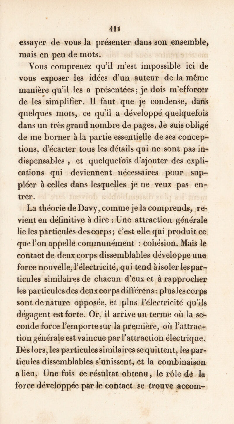 essayer de vous la présenter dans son ensemble, mais en peu de mots. Vous comprenez qu’il m’est impossible ici de vous exposer les idées d’un auteur de la même manière qu’il les a présentées; je dois m’efforcer ♦ de les simplifier. Il faut que je condense, dans quelques mots, ce qu’il a développé quelquefois dans un très grand nombre de pages. Je suis obligé de me borner à la partie essentielle de ses concep- tions, d’écarter tous les détails qui ne sont pas in- dispensables , et quelquefois d’ajouter des expli- cations qui deviennent nécessaires pour sup- pléer à celles dans lesquelles je ne veux pas en- trer. La théorie de Davy, comme je la comprends, re- vient en définitive à dire : Une attraction générale lie les particules des corps; c’est elle qui produit ce que l’on appelle communément : cohésion. Mais le contact de deux corps dissemblables développe une force nouvelle, l’électricité, qui tend à isoler les par- ticules similaires de chacun d’eux et à rapprocher les particules des deux corps différens: plus les corps sont de nature opposée, et plus l’électricité qu’ils dégagent est forte. Or, il arrive un terme où la se- conde force l’emporte sur la première, où l’attrac- tion générale est vaincue par l’attraction électrique. Dès lors, les particules similaires se quittent, ies par- ticules dissemblables s’unissent, et la combinaison a lieu. Une fois ce résultat obtenu, le rôle de la force développée par le contact se trouve accom-