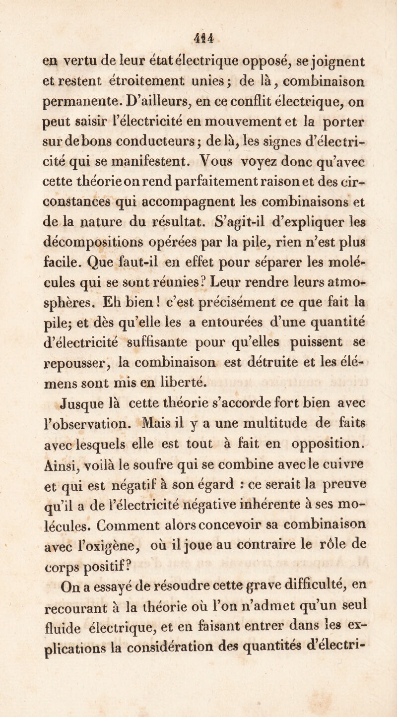 en vertu de leur état électrique opposé, se joignent et restent étroitement unies; de là, combinaison permanente. D’ailleurs, en ce conflit électrique, on peut saisir l’électricité en mouvement et la porter sur de bons conducteurs ; de là, les signes d’électri- cité qui se manifestent. Vous voyez donc qu’avec cette théorie on rend parfaitement raison et des cir- constances qui accompagnent les combinaisons et de la nature du résultat. S’agit-il d’expliquer les décompositions opérées par la pile, rien n’est plus facile. Que faut-il en effet pour séparer les molé- cules qui se sont réunies ? Leur rendre leurs atmo- sphères. Eh bien ! c’est précisément ce que fait la pile; et dès qu’elle les a entourées d’une quantité d’électricité suffisante pour qu’elles puissent se repousser, la combinaison est détruite et les élé- mens sont mis en liberté. Jusque là cette théorie s’accorde fort bien avec l’observation. Mais il y a une multitude de faits avec lesquels elle est tout à fait en opposition. Ainsi, voilà le soufre qui se combine avec le cuivre et qui est négatif à son égard : ce serait la preuve qu’il a de l’électricité négative inhérente à ses mo- lécules. Gomment alors concevoir sa combinaison avec l’oxigène, ou il joue au contraire le rôle de corps positif? On a essayé de résoudre cette grave difficulté, en recourant à la iheorie où 1 on n admet qu un seul fluide électrique, et en faisant entrer dans les ex- plications la considération des quantités d’électri-