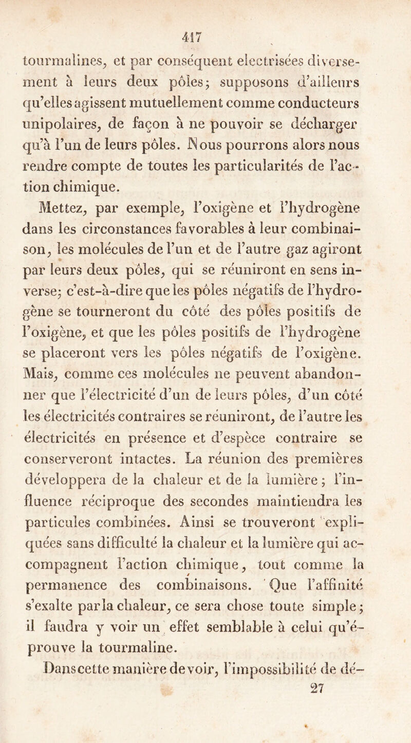 tourmalines, et par conséquent elecIrisées diverse- ment à leurs deux pôles; supposons d’ailleurs qu’elles agissent mutuellement comme conducteurs unipolaires, de façon à ne pouvoir se décharger qu’à l’un de leurs pôles. Nous pourrons alors nous rendre compte de toutes les particularités de Fac - tion chimique. Mettez, par exemple, Foxigène et l’hydrogène dans les circonstances favorables à leur combinai- son, les molécules de l’un et de l’autre gaz agiront par leurs deux pôles, qui se réuniront en sens in- verse; c’est-à-dire que les pôles négatifs de l’hydro- gène se tourneront du côté des pôles positifs de Foxigène, et que les pôles positifs de l’hydrogène se placeront vers les pôles négatifs de Foxigène. Mais, comme ces molécules ne peuvent abandon- ner que l’électricité d’un de leurs pôles, d’un côté les électricités contraires se réuniront, de l’autre les électricités en présence et d’espèce contraire se conserveront intactes. La réunion des premières développera de la chaleur et de la lumière ; Fin- fluence réciproque des secondes maintiendra les particules combinées. Ainsi se trouveront expli- quées sans difficulté la chaleur et la lumière qui ac- compagnent Faction chimique, tout comme la permanence des combinaisons. Que l'affinité s’exalte parla chaleur, ce sera chose toute simple; il faudra y voir un effet semblable à celui qu’é- prouve la tourmaline. Dans cette manière devoir, Fini possibilité de dé- 27