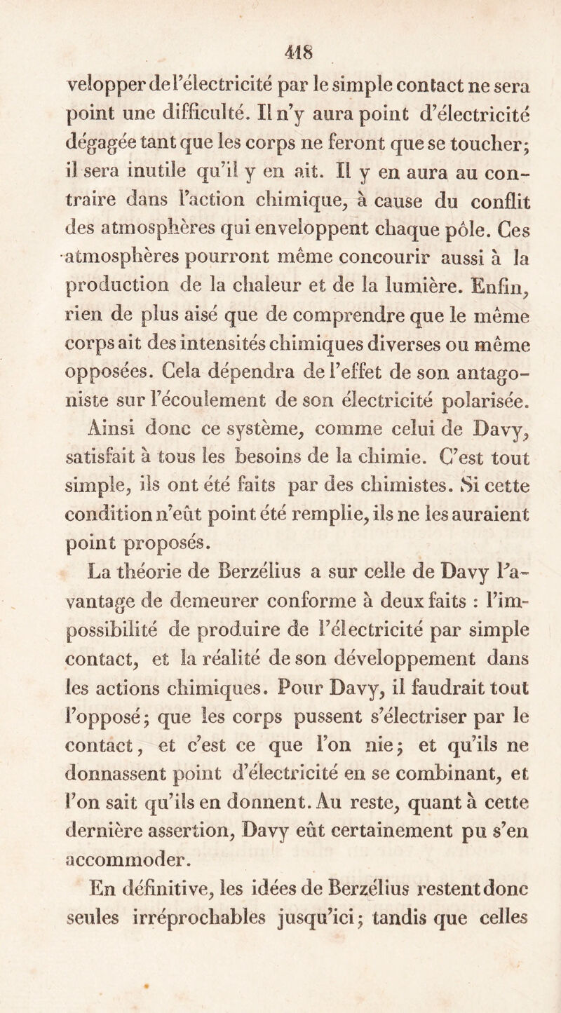 velopper de l’électricité par le simple contact ne sera point une difficulté. Il n’y aura point d’électricité dégagée tant que les corps ne feront que se toucher; il sera inutile qu’il y en ait. Il y en aura au con- traire dans Faction chimique, à cause du conflit des atmosphères qui enveloppent chaque pôle. Ces atmosphères pourront même concourir aussi à la production de la chaleur et de la lumière. Enfin, rien de plus aisé que de comprendre que le même corps ait des intensités chimiques diverses ou même opposées. Cela dépendra de l’effet de son antago- niste sur l’écoulement de son électricité polarisée. Ainsi donc ce système, comme celui de Davy, satisfait à tous les besoins de la chimie. C’est tout simple, ils ont été faits par des chimistes. Si cette condition n’eût point été remplie, ils ne les auraient point proposés. La théorie de Berzélius a sur celle de Davy da- vantage de demeurer conforme à deux faits : l’im- possibilité de produire de Félectricité par simple contact, et la réalité de son développement dans les actions chimiques. Pour Davy, il faudrait tout l’opposé; que les corps pussent s’électriser par le contact, et c’est ce que Fon nie; et qu’ils ne donnassent point d’électricité en se combinant, et Fon sait qu’ils en donnent. Au reste, quanta cette dernière assertion, Davy eût certainement pu s’en accommoder. En définitive, les idées de Berzélius resten t donc seules irréprochables jusqu’ici; tandis que celles