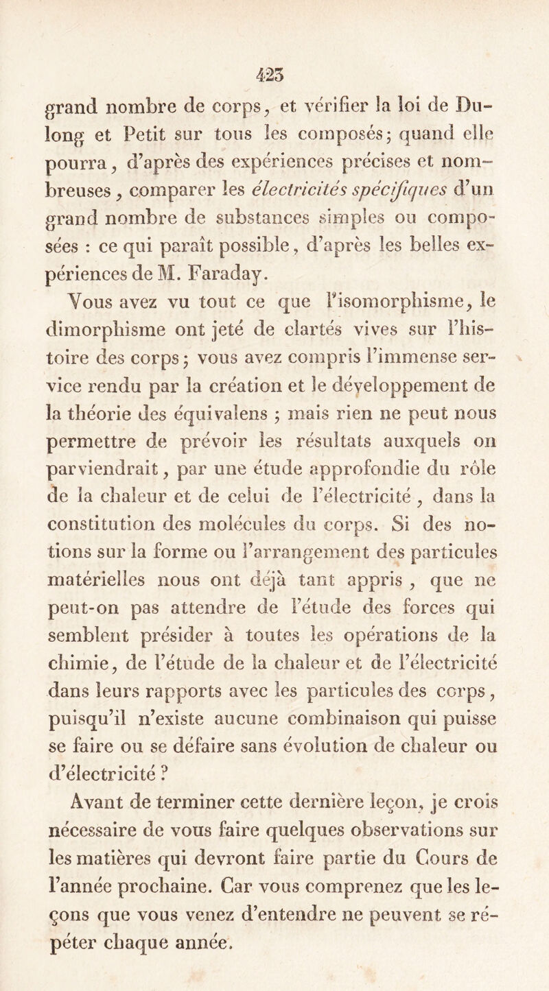 425 grand nombre de corps, et vérifier la loi de Du- long et Petit sur tous les composés; quand elle pourra, d’après des expériences précises et nom- breuses , comparer les électricités spécifiques d’un grand nombre de substances simples ou compo- sées : ce qui paraît possible, d’après les belles ex- périences de M. Faraday. Vous avez vu tout ce que Pisomorphisme, le dimorphisme ont jeté de clartés vives sur l’his- toire des corps; vous avez compris l’immense ser- vice rendu par la création et le développement de la théorie des équivaiens ; mais rien ne peut nous permettre de prévoir les résultats auxquels on parviendrait, par une étude approfondie du rôle de la chaleur et de celui de l’électricité , dans la constitution des molécules du corps. Si des no- tions sur la forme ou l’arrangement des particules matérielles nous ont déjà tant appris , que ne peut-on pas attendre de l’étude des forces qui semblent présider à toutes les opérations de la chimie, de l’étude de la chaleur et de l’électricité dans leurs rapports avec les particules des corps, puisqu’il n’existe aucune combinaison qui puisse se faire ou se défaire sans évolution de chaleur ou d’électricité ? Avant de terminer cette dernière leçon, je crois nécessaire de vous faire quelques observations sur les matières qui devront faire partie du Cours de l’année prochaine. Car vous comprenez que les le- çons que vous venez d’entendre ne peuvent se ré- péter chaque année.