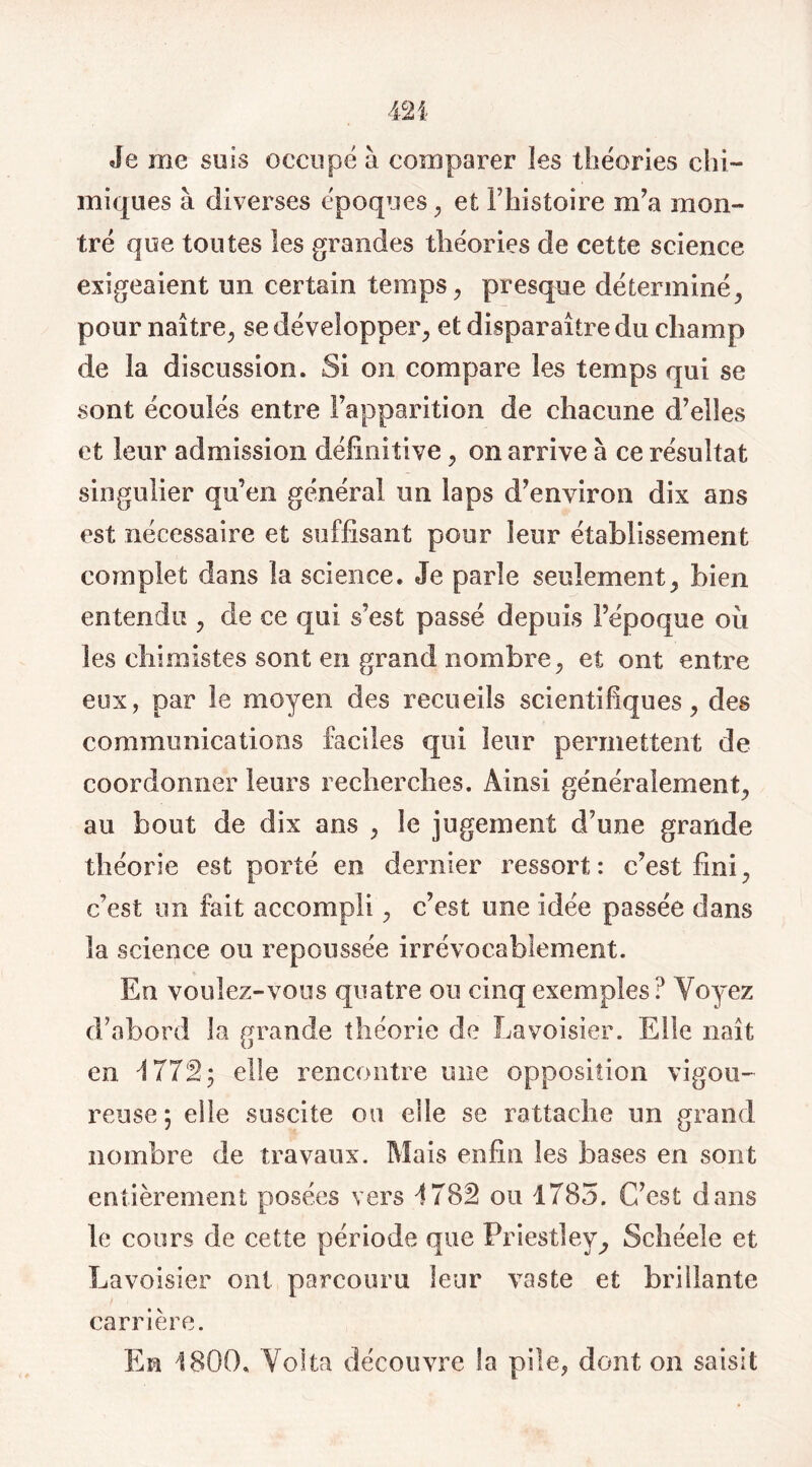 Je me suis occupé à comparer les théories chi- miques à diverses époques, et l’histoire m’a mon- tré que toutes les grandes théories de cette science exigeaient un certain temps, presque déterminé, pour naître, se développer, et disparaître du champ de îa discussion. Si on compare les temps qui se sont écoulés entre l’apparition de chacune d’elles et leur admission définitive, on arrive à ce résultat singulier qu’en général un laps d’environ dix ans est nécessaire et suffisant pour leur établissement complet dans la science. Je parle seulement, bien entendu , de ce qui s’est passé depuis l’époque où les chimistes sont en grand nombre, et ont entre eux, par le moyen des recueils scientifiques, des communications faciles qui leur permettent de coordonner leurs recherches. Ainsi généralement, au bout de dix ans , le jugement d’une grande théorie est porté en dernier ressort: c’est fini, c’est un fait accompli, c’est une idée passée dans la science ou repoussée irrévocablement. En voulez-vous quatre ou cinq exemples? Voyez d’abord la grande théorie de Lavoisier. Elle naît en 4 772; elle rencontre une opposition vigou- reuse*, elle suscite ou elle se rattache un grand nombre de travaux. Mais enfin les bases en sont entièrement posées vers 4782 ou 1785. C’est dans le cours de cette période que Priestley, Schéele et Lavoisier ont parcouru leur vaste et brillante carrière. Eh 1800. Volta découvre la pile, dont on saisit