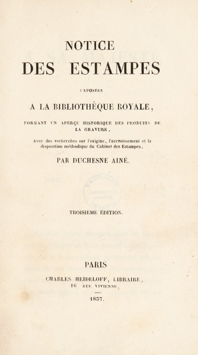 NOTICE DES ESTAMPES EXPOSÉES A LA BIBLIOTHÈQUE ROYALE, FORMANT UN APERÇU HISTORIQUE DES PRODUITS DE LA GRAVURE, Avec des recherches sur l’origine, l’accroissement et la disposition méthodique du Cabinet des Estampes, PAR DUCHESNE AÎNÉ. TROISIÈME ÉDITION, PARIS CHARLES HIÎIDELOKF, LIBRAIRE, 16 RUE VI VIENNE. 4857. /