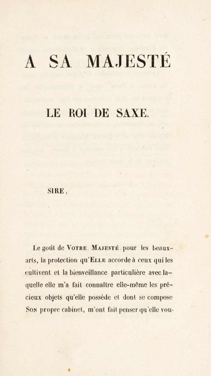 A SA MAJESTÉ LE KOI DE SAXE. SIRE, Le goût de Votre Majesté pour les beaux- arts, la protection qu’ËLLE accorde à ceux qui les m cultivent et la bienveillance particulière avec la- quelle elle m’a fait connaître elle-même les pré- cieux objets qu’elle possède et dont se compose Son propre cabinet, m’ont fait penser qu elle vou<