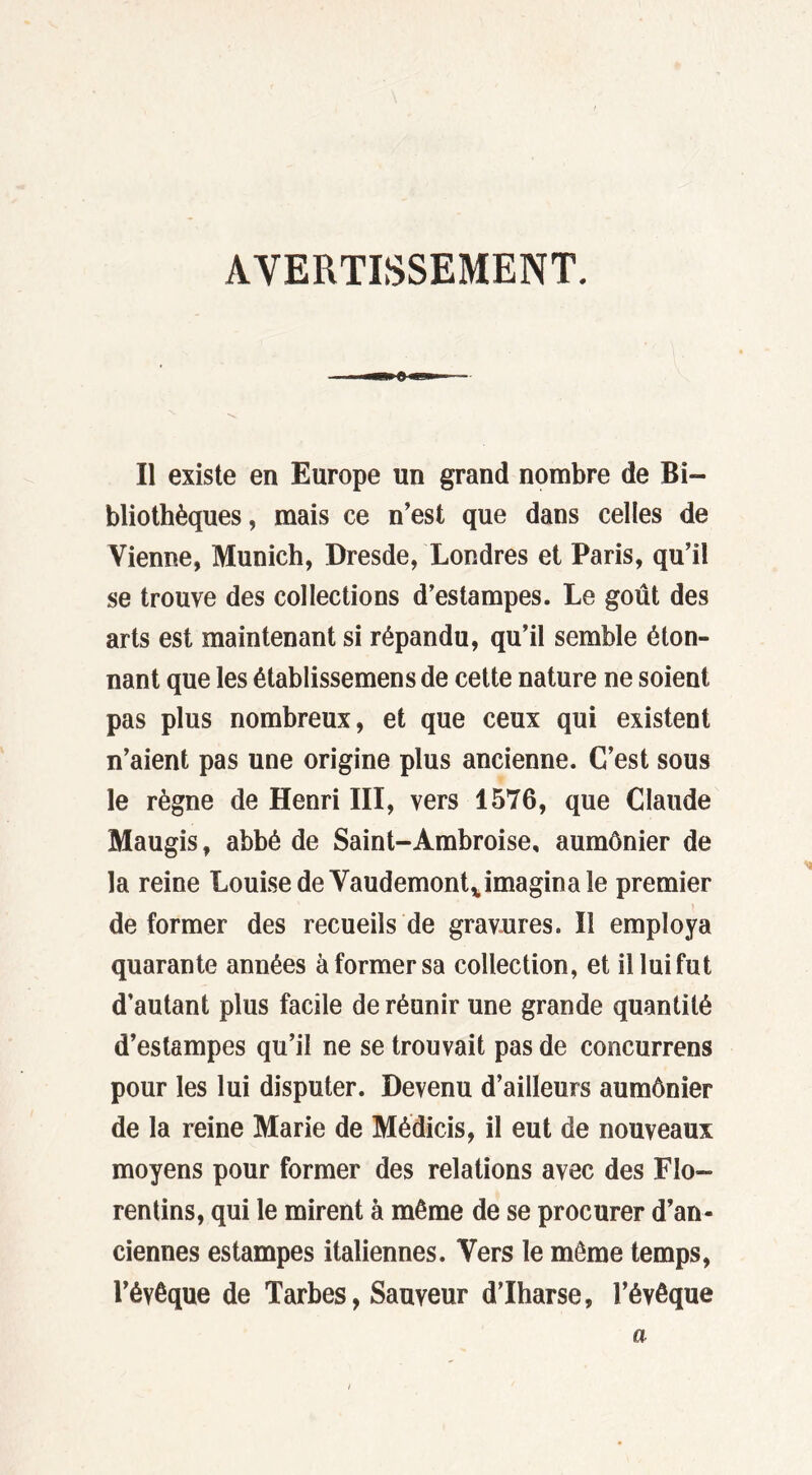 AVERTISSEMENT. Il existe en Europe un grand nombre de Bi- bliothèques, mais ce n’est que dans celles de Vienne, Munich, Dresde, Londres et Paris, qu’il se trouve des collections d’estampes. Le goût des arts est maintenant si répandu, qu’il semble éton- nant que les établissemens de cette nature ne soient pas plus nombreux, et que ceux qui existent n’aient pas une origine plus ancienne. C’est sous le règne de Henri III, vers 1576, que Claude Maugis, abbé de Saint-Ambroise, aumônier de la reine Louise de Vaudemont,,imagina le premier déformer des recueils de gravures. Il employa quarante années à former sa collection, et il lui fut d’autant plus facile de réunir une grande quantité d’estampes qu’il ne se trouvait pas de concurrens pour les lui disputer. Devenu d’ailleurs aumônier de la reine Marie de Médicis, il eut de nouveaux moyens pour former des relations avec des Flo- rentins, qui le mirent à même de se procurer d’an- ciennes estampes italiennes. Vers le même temps, l’évêque de Tarbes, Sauveur d’Iharse, l’évêque a
