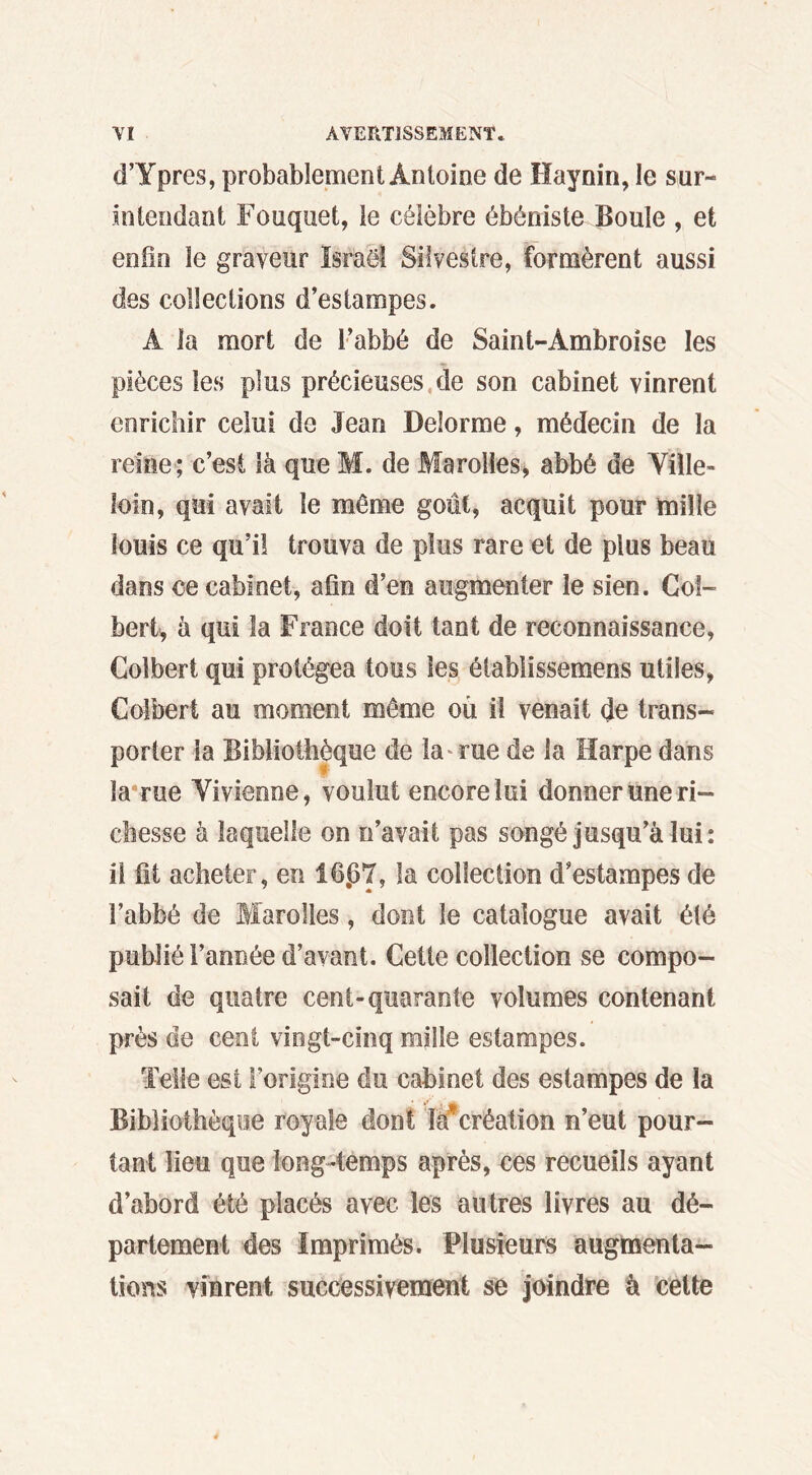 d’Ypres, probablement Antoine de Haynin, le sur- intendant Fouquet, le célèbre ébéniste Boule , et enfin le graveur Israël Silvestre, formèrent aussi des collections d’estampes. A la mort de l’abbé de Saint-Ambroise les pièces les plus précieuses de son cabinet vinrent enrichir celui de Jean Delorme, médecin de la reine; c’est là que M. de Marolles, abbé de Ville- loin, qui avait le même goût, acquit pour mille louis ce qu’il trouva de plus rare et de plus beau dans ce cabinet, afin d’en augmenter le sien. Col- bert, à qui la France doit tant de reconnaissance, Colbert qui protégea tous les étabiissemens utiles, Colbert au moment même où il venait de trans- porter la Bibliothèque de la rue de la Harpe dans la rue Vivienne, voulut encore lui donner une ri- chesse à laquelle on n’avait pas songé jusqu’à lui: il fit acheter, en 1607, la collection d’estampes de l’abbé de Marolles, dont le catalogue avait été publié l’année d’avant. Cette collection se compo- sait de quatre cent-quarante volumes contenant près de cent vingt-cinq mille estampes. Telle est l’origine du cabinet des estampes de la Bibliothèque royale dont là*création n’eut pour- tant lieu que long-temps après, ces recueils ayant d’abord été placés avec les autres livres au dé- partement des Imprimés. Plusieurs augmenta- tions vinrent successivement se joindre à cette