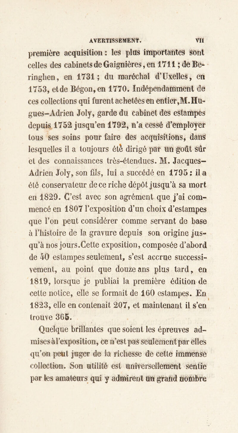 première acquisition : les plus importantes sont celies des cabinets de Gaignières, en 1711 ;deBe- ringhen, en 1731 ; du maréchal d’Uxelîes, en 1753, etde Bégon,en 1770. Indépendamment de ces collections qui furent achetées en entier,M.Hu- gues-Adrien Joly, garde du cabinet des estampes depuis 1752 jusqu’en 1792, n’a cessé d’employer tous ses soins pour faire des acquisitions, dans lesquelles il a toujours été dirigé par un goût sûr et des connaissances très-étendues. M. Jacques- Adrien Joly, son fils, lui a succédé en 1795 : il a été conservateur de ce riche dépôt jusqu’à sa mort en 1829. C’est avec son agrément que j’ai com- mencé en 1807 l’exposition d’un choix d’estampes que l’on peut considérer comme servant de base à l’histoire de la gravure depuis son origine jus- qu’à nos jours.Cette exposition, composée d’abord de 40 estampes seulement, s’est accrue successi- vement, au point que douze ans plus tard, en 1819, lorsque je publiai la première édition de cette notice, elle se formait de 160 estampes. En 1823, elle en contenait 207, et maintenant il s’en trouve 365. Quelque brillantes que soient les épreuves ad- mises à l’exposition, ce n’est pas seulement par elles qu’on peut juger de la richesse de cette immense collection. Son utilité est universellement sentie par les amateurs qui y admirent un grand nombre