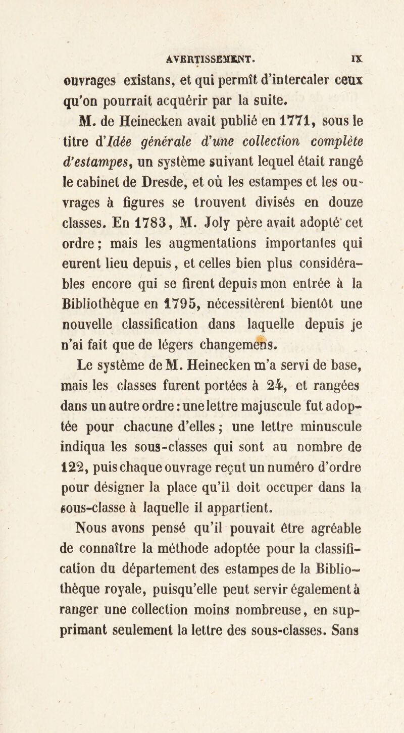 ouvrages existans, et qui permît d’intercaler ceux qu'on pourrait acquérir par la suite. M. de Heinecken avait publié en 1771, sous le titre d'idée générale d'une collection complète d'estampes, un système suivant lequel était rangé le cabinet de Dresde, et où les estampes et les ou- vrages à figures se trouvent divisés en douze classes. En 1783, M. Joly père avait adopté'cet ordre; mais les augmentations importantes qui eurent lieu depuis, et celles bien plus considéra- bles encore qui se firent depuis mon entrée à la Bibliothèque en 1795, nécessitèrent bientôt une nouvelle classification dans laquelle depuis je n’ai fait que de légers changemens. Le système de M. Heinecken m’a servi de base, mais les classes furent portées à 24, et rangées dans un autre ordre : une lettre majuscule fut adop- tée pour chacune d’elles ; une lettre minuscule indiqua les sous-classes qui sont au nombre de 122, puis chaque ouvrage reçut un numéro d’ordre pour désigner la place qu’il doit occuper dans la «ous-classe à laquelle il appartient. Nous avons pensé qu’il pouvait être agréable de connaître la méthode adoptée pour la classifi- cation du département des estampes de la Biblio- thèque royale, puisqu’elle peut servir également à ranger une collection moins nombreuse, en sup- primant seulement la lettre des sous-classes. Sans