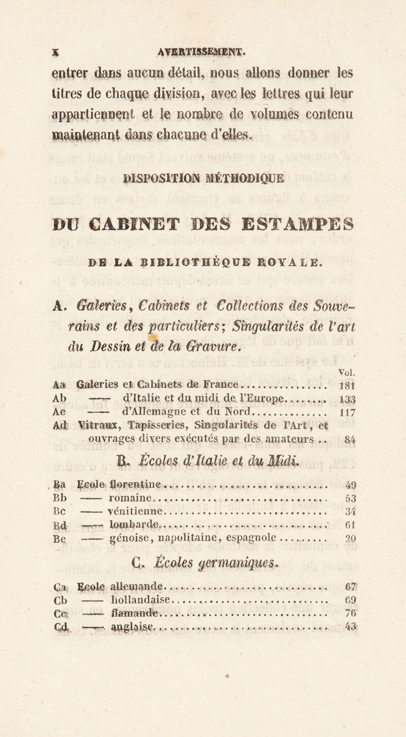 entrer dans aucun détail, nous allons donner les titres de chaque division, avec les lettres qui leur appartiennent et le nombre de volumes contenu maiçtoani dans chacune d’elles. DISPOSITION MÉTHODIQUE BU CABINET BES ESTAMPES DE LA BIBLIOTHÈQUE ROYALE. À. Galeries, Cabinets et Collections des Souve- rains et des particuliers; Singularités de Vart du Dessin et de la Gravure. Vol. Âas Galeries et Cabinets de France 181 Ab ——* dTtalie et du midi de l’Europe 133 Ac -—- d’Allemagne et du Nord 117 Ad Vitraux, Tapisseries, Singularités de l’Art, et ouvrages divers exécutés par des amateurs .. 84 B. Écoles d’Italie et du Midi. Ba Ecole florentine ». 49 Bb —— romaine. 53 Bc -—vénitienne 34 Bd -— lombarde. 61 Be —— génoise, napolitaine, espagnole 20 G. Écoles germaniques. C.a, Ecole allemande. 67 CB ___ hollandaise 69 Ce; flamande 76 Cd —wa anglaise. ». 43