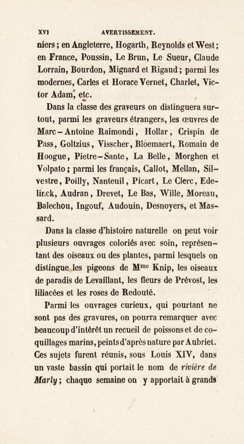 niers ; en Angleterre, Hogarth, Reynolds et West; en France, Poussin, Le Brun, Le Sueur, Claude Lorrain, Bourdon, Mignard et Rigaud ; parmi les modernes, Caries et Horace Vernet, Charlet, Vic- tor Adam! etc. •» Dans la classe des graveurs on distinguera sur- tout, parmi les graveurs étrangers, les œuvres de Marc-Antoine Raimondi, Hollar, Crispin de Pass, Goltzius, Visscher, Bloemaert, Romain de Hoogue, Pietre-Santé, La Belle, Morghen et Volpato ; parmi les français, Callot, Mellan, Sil- vestre, Poilly, Nanteuil, Picart, Le Clerc, Ede- lmck, Audran, Drevet, Le Bas, Wiile, Moreau, Balechou, Ingouf, Audouin, Desnoyers, et Mas- sard. Dans la classe d’histoire naturelle on peut voir plusieurs ouvrages coloriés avec soin, représen- tant des oiseaux ou des plantes, parmi lesquels on distingue les pigeons de Mme Knip, les oiseaux de paradis de Levaillant, les fleurs de Prévost, les liliacées et les roses de Redouté. Parmi les ouvrages curieux, qui pourtant ne sont pas des gravures, on pourra remarquer avec beaucoup d’intérêt un recueil de poissons et de co- quillages marins, peints d’après nature par Aubriet. Ces sujets furent réunis, sous Louis XIV, dans un vaste bassin qui portait le nom de rivière de Marly ; chaque semaine on y apportait à grands