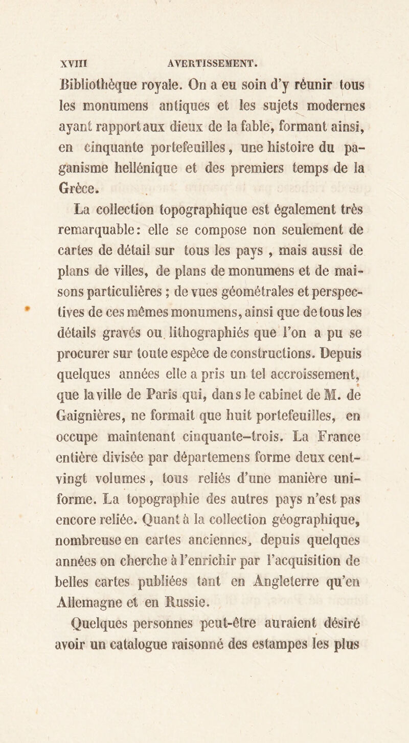 Bibliothèque royale. On a eu soin d’y réunir tous les monumens antiques et les sujets modernes ayant rapport aux dieux de la fable, formant ainsi, en cinquante portefeuilles, une histoire du pa- ganisme hellénique et des premiers temps de la Grèce. La collection topographique est également très remarquable: elle se compose non seulement de cartes de détail sur tous les pays , mais aussi de plans de villes, de plans de monumens et de mai- sons particulières ; de vues géométrales et perspec- tives de ces mêmes monumens, ainsi que de tous les détails gravés ou lithographiés que Ton a pu se procurer sur toute espèce de constructions. Depuis quelques années elle a pris un tel accroissement, * que la ville de Paris qui, dans le cabinet de M. de Gaignières, ne formait que huit portefeuilles, en occupe maintenant cinquante-trois. La France entière divisée par départemens forme deux cent- vingt volumes, tous reliés d’une manière uni- forme. La topographie des autres pays n’est pas encore reliée. Quant à la collection géographique, % nombreuse en cartes anciennes,, depuis quelques années on cherche à l’enrichir par l’acquisition de belles cartes publiées tant en Angleterre qu’en Allemagne et en Russie. Quelques personnes peut-être auraient désiré avoir un catalogue raisonné des estampes les plus