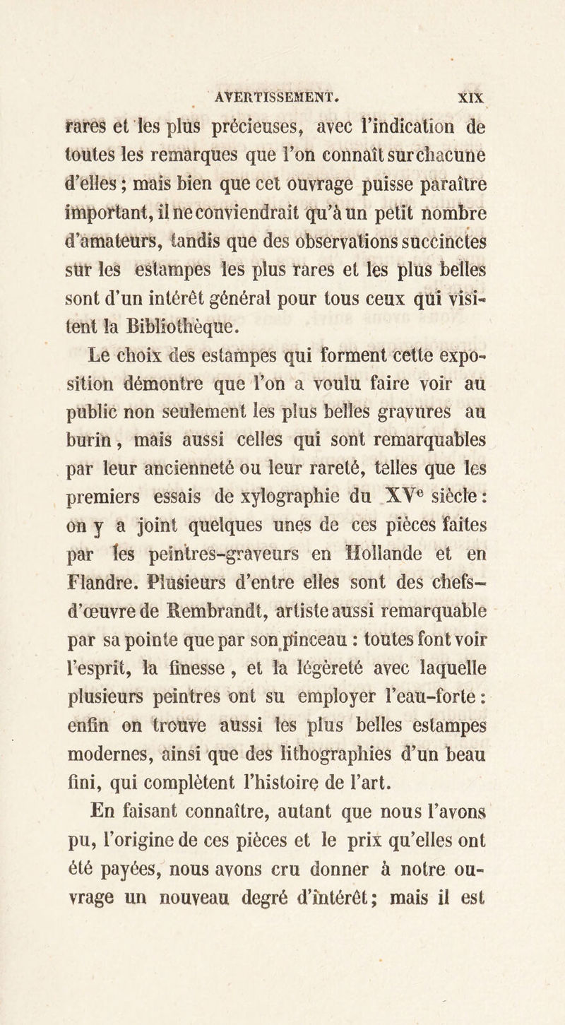 rares et les plus précieuses, avec l’indication de toutes les remarques que l’on connaît sur chacune d’elles ; mais bien que cet ouvrage puisse paraître important, il ne conviendrait qu’à un petit nombre d’amateurs, tandis que des observations succinctes sur les estampes les plus rares et les plus belles sont d’un intérêt général pour tous ceux qui visi- tent la Bibliothèque. Le choix des estampes qui forment cette expo- sition démontre que l’on a voulu faire voir au public non seulement les plus belles gravures au burin, mais aussi celles qui sont remarquables par leur ancienneté ou leur rareté, telles que les premiers essais de xylographie du XVe siècle : on y a joint quelques unes de ces pièces faites par les peintres-graveurs en Hollande et en Flandre. Plusieurs d’entre elles sont des chefs- d’œuvre de Rembrandt, artiste aussi remarquable par sa pointe que par son pinceau : toutes font voir l’esprit, la finesse, et la légèreté avec laquelle plusieurs peintres ont su employer l’eau-forte : enfin on trouve aussi les plus belles estampes modernes, ainsi quo des lithographies d’un beau fini, qui complètent l’histoire de l’art. En faisant connaître, autant que nous l’avons pu, l’origine de ces pièces et le prix qu’elles ont été payées, nous avons cru donner à notre ou- vrage un nouveau degré d’intérêt; mais il est