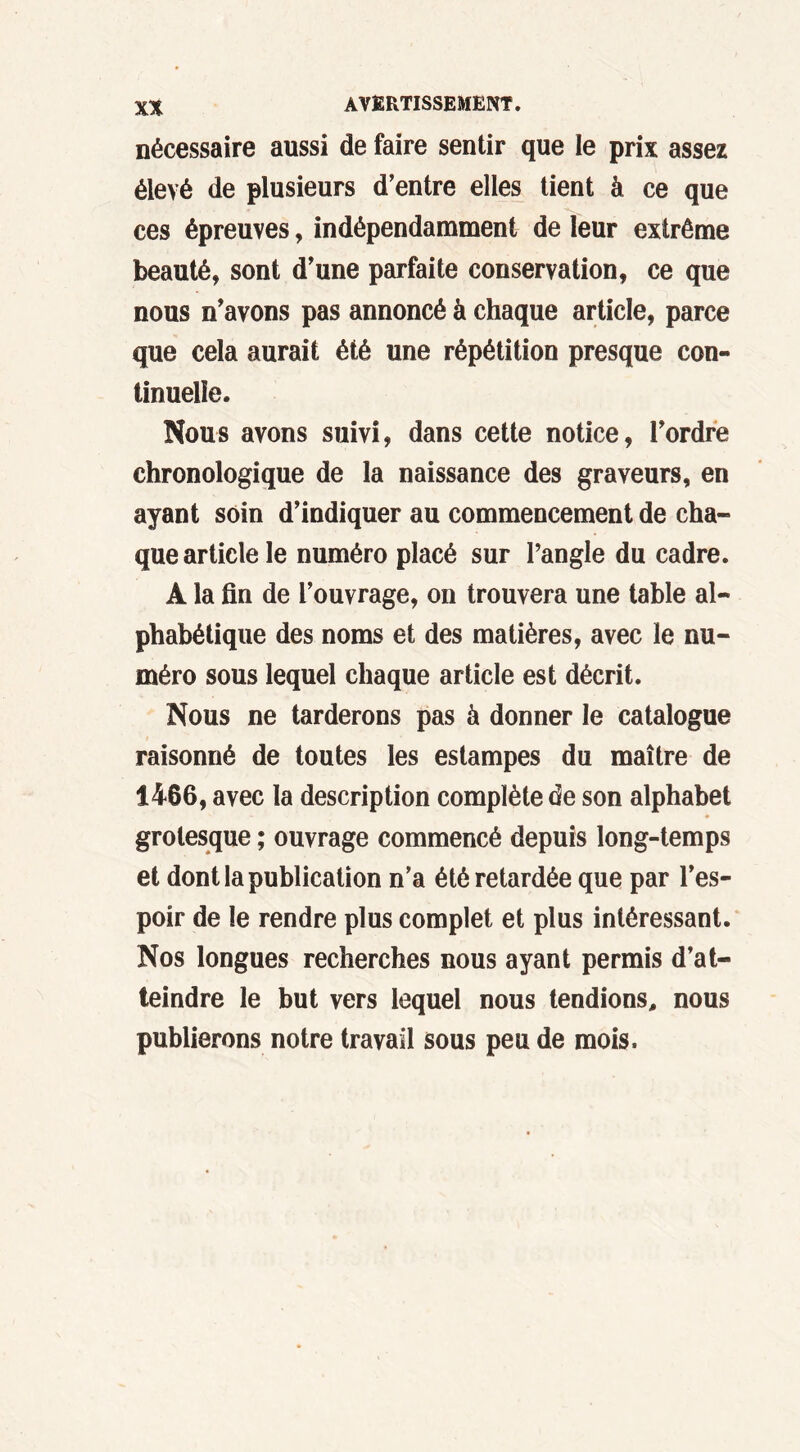 nécessaire aussi de faire sentir que le prix assez élevé de plusieurs d’entre elles tient à ce que ces épreuves, indépendamment de leur extrême beauté, sont d’une parfaite conservation, ce que nous n’avons pas annoncé à chaque article, parce que cela aurait été une répétition presque con- tinuelle. Nous avons suivi, dans cette notice, l’ordre chronologique de la naissance des graveurs, en ayant soin d’indiquer au commencement de cha- que article le numéro placé sur l’angle du cadre. A la fin de l’ouvrage, on trouvera une table al- phabétique des noms et des matières, avec le nu- méro sous lequel chaque article est décrit. Nous ne tarderons pas à donner le catalogue raisonné de toutes les estampes du maître de 1466, avec la description complète de son alphabet grotesque ; ouvrage commencé depuis long-temps et dont la publication n’a été retardée que par l’es- poir de le rendre plus complet et plus intéressant. Nos longues recherches nous ayant permis d’at- teindre le but vers lequel nous tendions, nous publierons notre travail sous peu de mois.