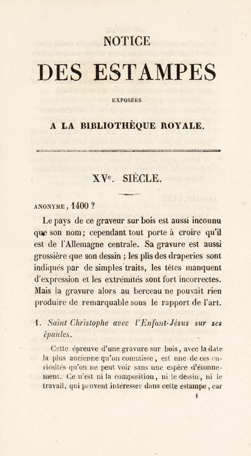 NOTICE DES ESTAMPES EXPOSÉES A LA BIBLIOTHÈQUE ROYALE. XVe. SIÈCLE. ANONYME, 1400 ? Le pays de ce graveur sur bois est aussi inconnu qu£ son nom ; cependant tout porte à croire qu’il est de l’Allemagne centrale. Sa gravure est aussi grossière que son dessin ; les plis des draperies sont indiqués par de simples traits, les têtes manquent d’expression et les extrémités sont fort incorrectes. Mais la gravure alors au berceau ne pouvait rien produire de remarquable sous le rapport de l’art. 1. Saint Christophe avec l’Enfant-Jésus sur ses épaules. Cette épreuve d’une gravure sur bois, avec la date la plus ancienne qu’on connaisse , est une de ces cu- riosités qu'on ne peut voir sans une espèce d'étonne- ment. Ce n’est ni la composition, ni le dessin, ni le travail, qui peuvent intéresser dans cel te estampe, car l