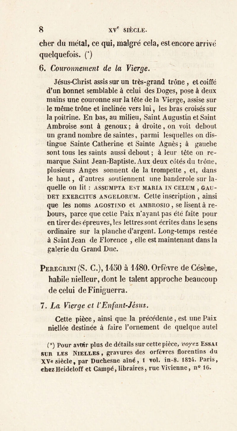 cher du métal, ce qui, malgré cela, est encore arrivé quelquefois. (*) 6. Couronnement de la Vierge. Jésus-Christ assis sur un très-grand trône , et coiffé d’un bonnet semblable à celui des Doges, pose à deux mains une couronne sur la tête de la Vierge, assise sur le même trône et inclinée vers lui, les bras croisés sur la poitrine. En bas, au milieu, Saint Augustin et Saint Ambroise sont à genoux; à droite, on voit debout un grand nombre de saintes, parmi lesquelles on dis- tingue Sainte Catherine et Sainte Agnès ; à gauche sont tous les saints aussi debout ; à leur tête on re- marque Saint Jean-Baptiste. Aux deux cotés du trône, plusieurs Anges sonnent de la trompette , et, dans le haut, d’autres soutiennent une banderole sur la- quelle on lit : ASSÜMPTA EST MARIA IN CELUM , GAU- det exercitus angelorum. Cette inscription , ainsi que les noms agostino et ambrosio , se lisent à re- bours, parce que cette Paix n’ayant pas été faite pour en tirer des épreuves, les lettres sont écrites dans le sens ordinaire sur la planche d’argent. Long-temps restée à Saint Jean de Florence , elle est maintenant dans la galerie du Grand Duc. Peregrini (S. C.), 1450 à 1480. Orfèvre de Césène, habile nielleur, dont le talent approche beaucoup de celui deFiniguerra. 7. La Vierge et l’Enfant-Jésus. Cette pièce, ainsi que la précédente, est une Paix niellée destinée à faire l’ornement de quelque autel (*) Pour avoir plus de détails sur cette pièce, voyez Essai sur les Nielles, gravures des orfèvres florentins du XVe siècle, par Duchesne aîné, t vol. in-8. 1824. Paris, chezHeideloff et Campé, libraires, rue Vivienne, n° 16.