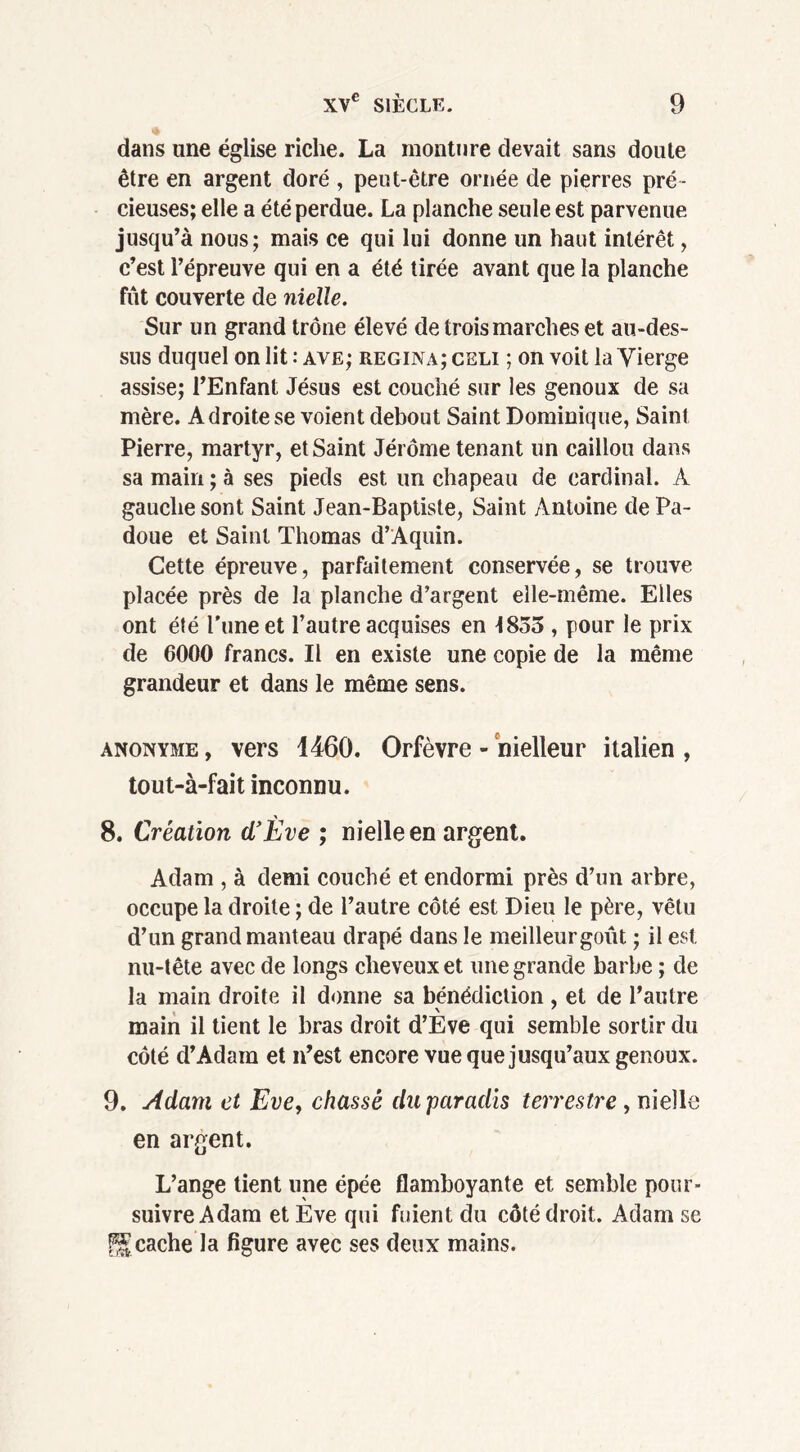 dans une église riche. La monture devait sans doute être en argent doré , peut-être ornée de pierres pré- cieuses; elle a été perdue. La planche seule est parvenue jusqu’à nous; mais ce qui lui donne un haut intérêt, c’est l’épreuve qui en a été tirée avant que la planche fût couverte de nielle. Sur un grand trône élevé de trois marches et au-des- sus duquel on lit : ave; regina; celi ; on voit la Vierge assise; l’Enfant Jésus est couché sur les genoux de sa mère. Adroite se voient debout Saint Dominique, Saint Pierre, martyr, et Saint Jérôme tenant un caillou dans sa main ; à ses pieds est un chapeau de cardinal. À gauche sont Saint Jean-Baptiste, Saint Antoine dePa- doue et Saint Thomas d’Aquin. Cette épreuve, parfaitement conservée, se trouve placée près de la planche d’argent elle-même. Elles ont été Tune et l’autre acquises en 1853 , pour le prix de 6000 francs. Il en existe une copie de la même grandeur et dans le même sens. anonyme , vers 1460. Orfèvre - nielleur italien , tout-à-fait inconnu. 8. Création d’Ève ; nielle en argent. Adam , à demi couché et endormi près d’un arbre, occupe la droite ; de l’autre côté est Dieu le père, vêtu d’un grand manteau drapé dans le meilleurgoût ; il est nu-tête avec de longs cheveux et une grande barbe ; de la main droite il donne sa bénédiction, et de l’autre main il tient le bras droit d’Eve qui semble sortir du côté d’Adam et n’est encore vue que jusqu’aux genoux. 9. Adam et Eve, chassé du paradis terrestre , nielle en argent. L’ange tient une épée flamboyante et semble pour- suivre Adam et Eve qui fuient du côté droit. Adam se cache la figure avec ses deux mains.