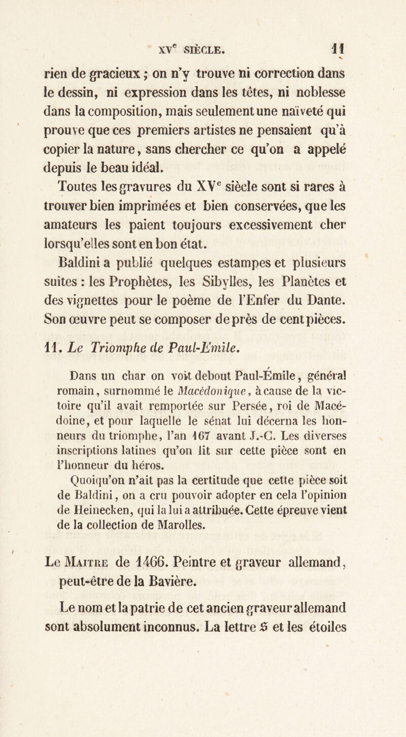 v rien de gracieux ; on n’y trouve ni correction dans le dessin, ni expression dans les têtes, ni noblesse dans la composition, mais seulement une naïveté qui prouve que ces premiers artistes ne pensaient qu’à copier la nature, sans chercher ce qu’on a appelé depuis le beau idéal. Toutes les gravures du XVe siècle sont si rares à trouver bien imprimées et bien conservées, que les amateurs les paient toujours excessivement cher lorsqu’elles sont en bon état. Baldini a publié quelques estampes et plusieurs suites : les Prophètes, les Sibylles, les Planètes et des vignettes pour le poème de l’Enfer du Dante. Son œuvre peut se composer de près de cent pièces. 11. Le Triomphe de Paul-Emile. r Dans un char on voit debout Paul-Emile, généra! romain, surnommé le Macèdonique, à cause de la vic- toire qu’il avait remportée sur Persée, roi de Macé- doine, et pour laquelle le sénat lui décerna les hon- neurs du triomphe, l’an 4G7 avant J.-C. Les diverses inscriptions latines qu’on lit sur cette pièce sont en l’honneur du héros. Quoiqu’on n’ait pas la certitude que cette pièce soit de Baldini, on a cru pouvoir adopter en cela l’opinion de Ileinecken, qui la lui a attribuée. Cette épreuve vient de la collection de Marolles. Le Maître de 1466. Peintre et graveur allemand, peut-être de la Bavière. Le nom et la patrie de cet ancien graveur allemand sont absolument inconnus. La lettre 0 et les étoiles