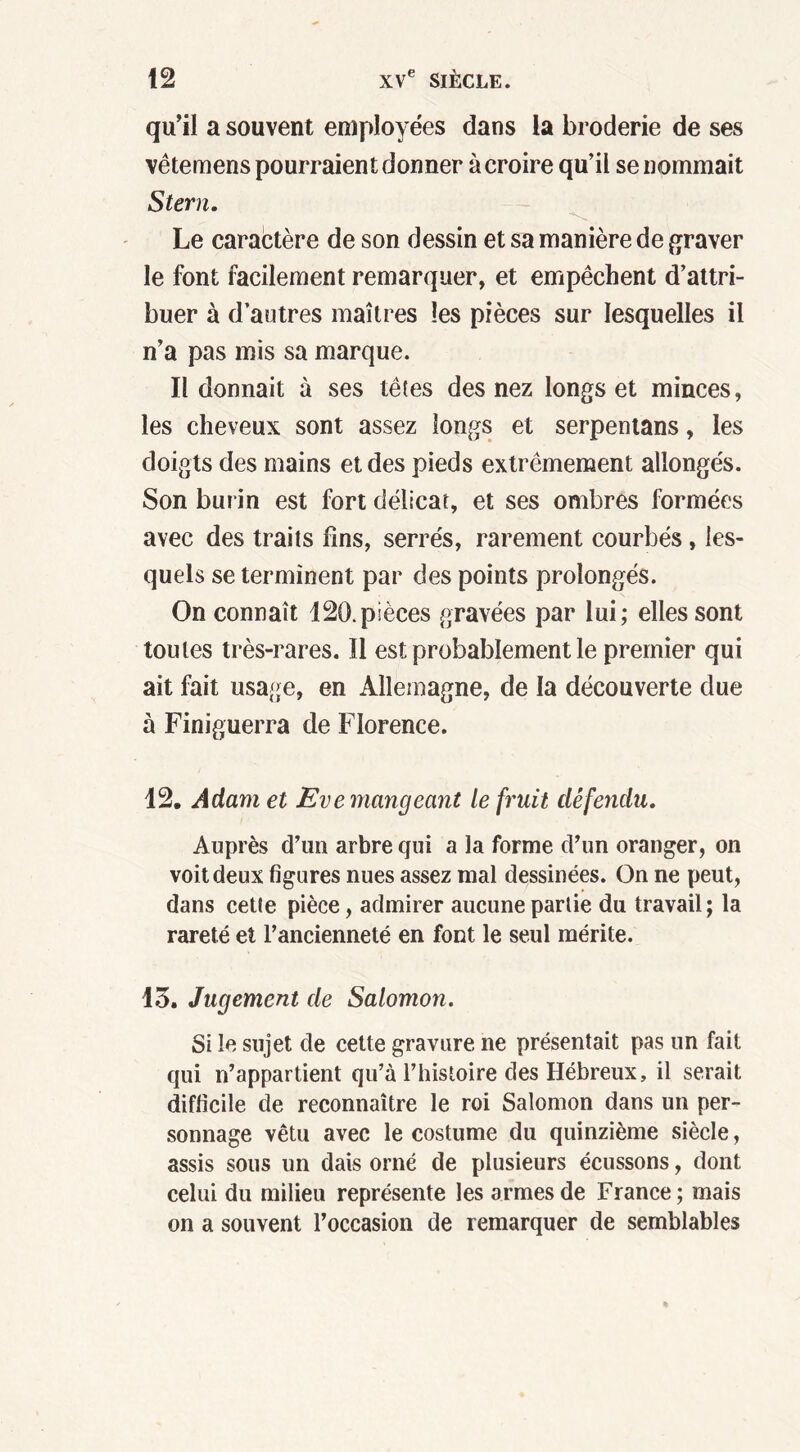 qu’il a souvent employées dans la broderie de ses vêtemens pourraient donner à croire qu’il se nommait Stem. Le caractère de son dessin et sa manière de graver le font facilement remarquer, et empêchent d’attri- buer à d’autres maîtres les pièces sur lesquelles il n’a pas mis sa marque. Il donnait à ses têtes des nez longs et minces, les cheveux sont assez longs et serpentans, les doigts des mains et des pieds extrêmement allongés. Son burin est fort délicat, et ses ombres formées avec des traits fins, serrés, rarement courbés, les- quels se terminent par des points prolongés. On connaît 120.pièces gravées par lui; elles sont toutes très-rares. Il est probablement le premier qui ait fait usage, en Allemagne, de la découverte due à Finiguerra de Florence. 12. Adam et Eve mangeant le fruit défendu. Auprès d’un arbre qui a la forme d’un oranger, on voit deux figures nues assez mal dessinées. On ne peut, dans cette pièce, admirer aucune partie du travail; la rareté et l’ancienneté en font le seul mérite. 13. Jugement de Salomon. Si le sujet de cette gravure ne présentait pas un fait qui n’appartient qu’à l’histoire des Hébreux, il serait difficile de reconnaître le roi Salomon dans un per- sonnage vêtu avec le costume du quinzième siècle, assis sous un dais orné de plusieurs écussons, dont celui du milieu représente les armes de France ; mais on a souvent l’occasion de remarquer de semblables