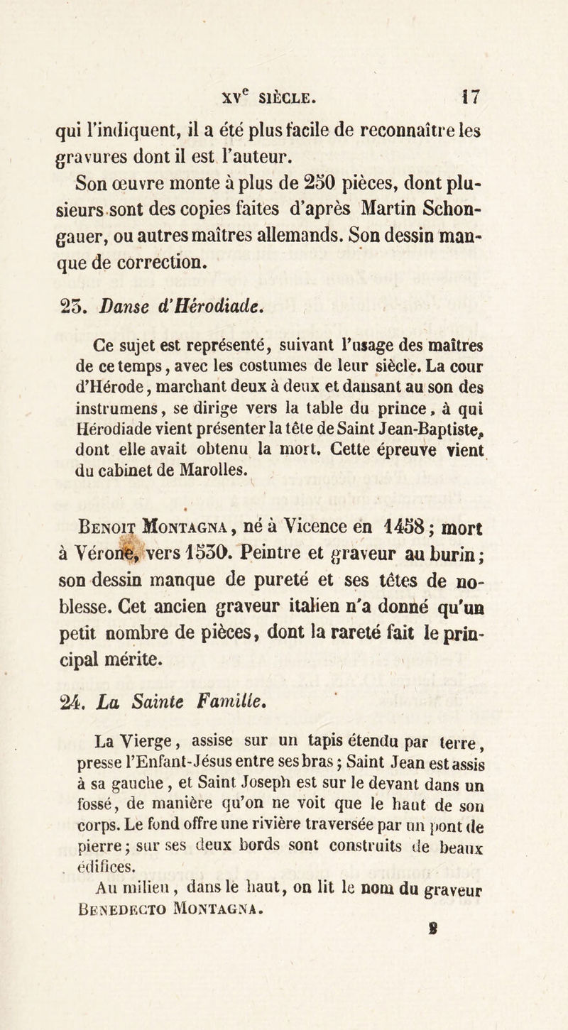 qui l’indiquent, il a été plus facile de reconnaître les gravures dont il est l’auteur. Son œuvre monte à plus de 250 pièces, dont plu- sieurs sont des copies faites d’après Martin Schon- gauer, ou autres maîtres allemands. Son dessin man- que de correction. 25. Danse d’Hèrodiade. Ce sujet est représenté, suivant l'usage des maîtres de ce temps, avec les costumes de leur siècle. La cour d’Hérode, marchant deux à deux et dansant au son des instrumens, se dirige vers la table du prince, à qui Hèrodiade vient présenter la tête de Saint Jean-Baptiste, dont elle avait obtenu la mort. Cette épreuve vient du cabinet de Marolles. • Benoit Montagna, né à Vicence en 1458 ; mort à Vérone, vers 1550. Peintre et graveur au burin; son dessin manque de pureté et ses têtes de no- blesse. Cet ancien graveur italien n'a donné qu'un petit nombre de pièces, dont la rareté fait le prin- cipal mérite. 24. La Sainte Famille. La Vierge, assise sur un tapis étendu par terre, presse l’Enfant-Jésus entre ses bras ; Saint Jean est assis à sa gauche, et Saint Joseph est sur le devant dans un fossé, de manière qu’on ne voit que le haut de son corps. Le fond offre une rivière traversée par un pont de pierre ; sur ses deux bords sont construits de beaux . édifices. Au milieu, dans le haut, on lit le nom du graveur Benedecto Montagna. S