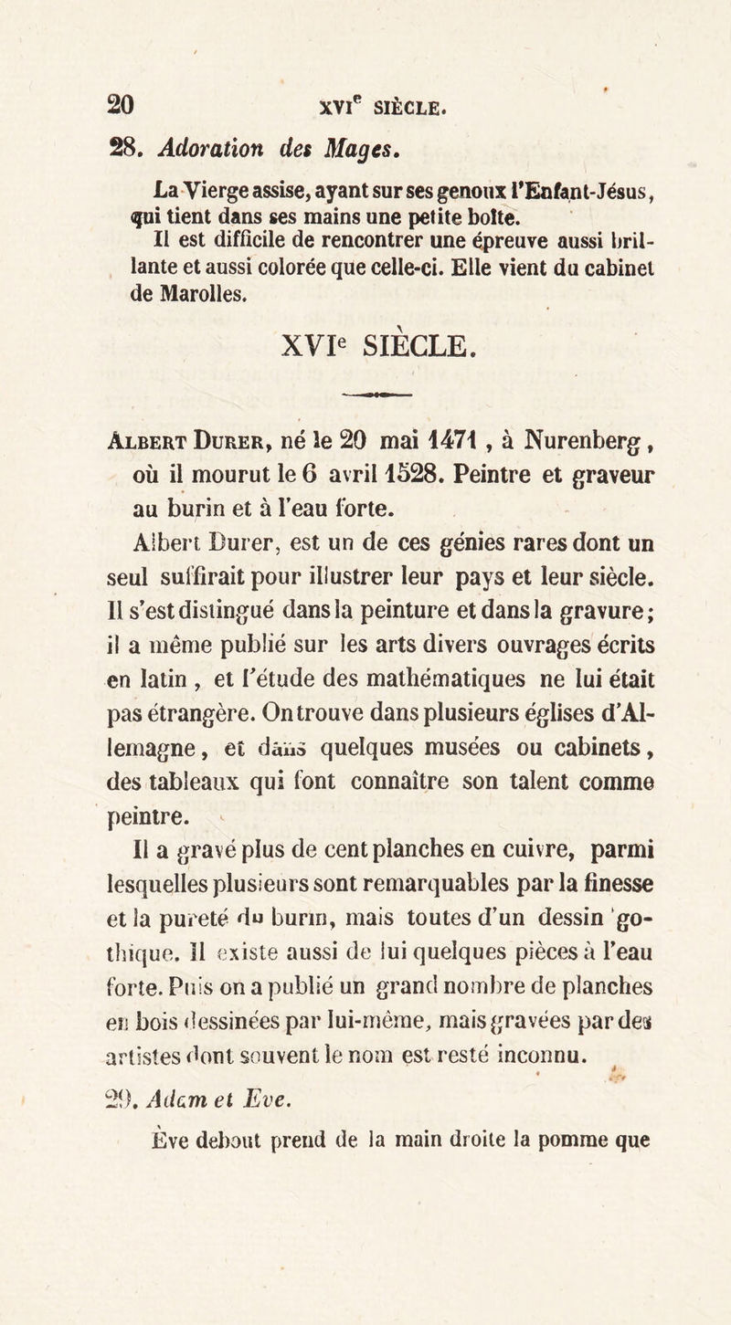 28. Adoration des Mages. La Vierge assise, ayant sur ses genoux l'Enfant-Jésus, qui tient dans ses mains une petite boite. II est difficile de rencontrer une épreuve aussi bril- lante et aussi colorée que celle-ci. Elle vient du cabinet de Marolles. XVIe SIÈCLE. Albert Durer, né le 20 mai 1471 , à Nurenberg, où il mourut le 6 avril 1528. Peintre et graveur au burin et à l’eau forte. Albert Durer, est un de ces génies rares dont un seul suffirait pour illustrer leur pays et leur siècle. 11 s’est distingué dans la peinture et dans la gravure; il a même publié sur les arts divers ouvrages écrits en latin , et l’étude des mathématiques ne lui était pas étrangère. On trouve dans plusieurs églises d’Al- lemagne, et dans quelques musées ou cabinets, des tableaux qui font connaître son talent comme peintre. Il a gravé plus de eent planches en cuivre, parmi lesquelles plusieurs sont remarquables par la finesse et la pureté du burin, mais toutes d’un dessin go- thique. 11 existe aussi de lui quelques pièces à l’eau forte. Puis on a publié un grand nombre de planches eu bois dessinées par lui-même, mais gravées par des artistes dont souvent le nom est resté inconnu. 2!). Adam et Eve. Ève debout prend de la main droite la pomme que