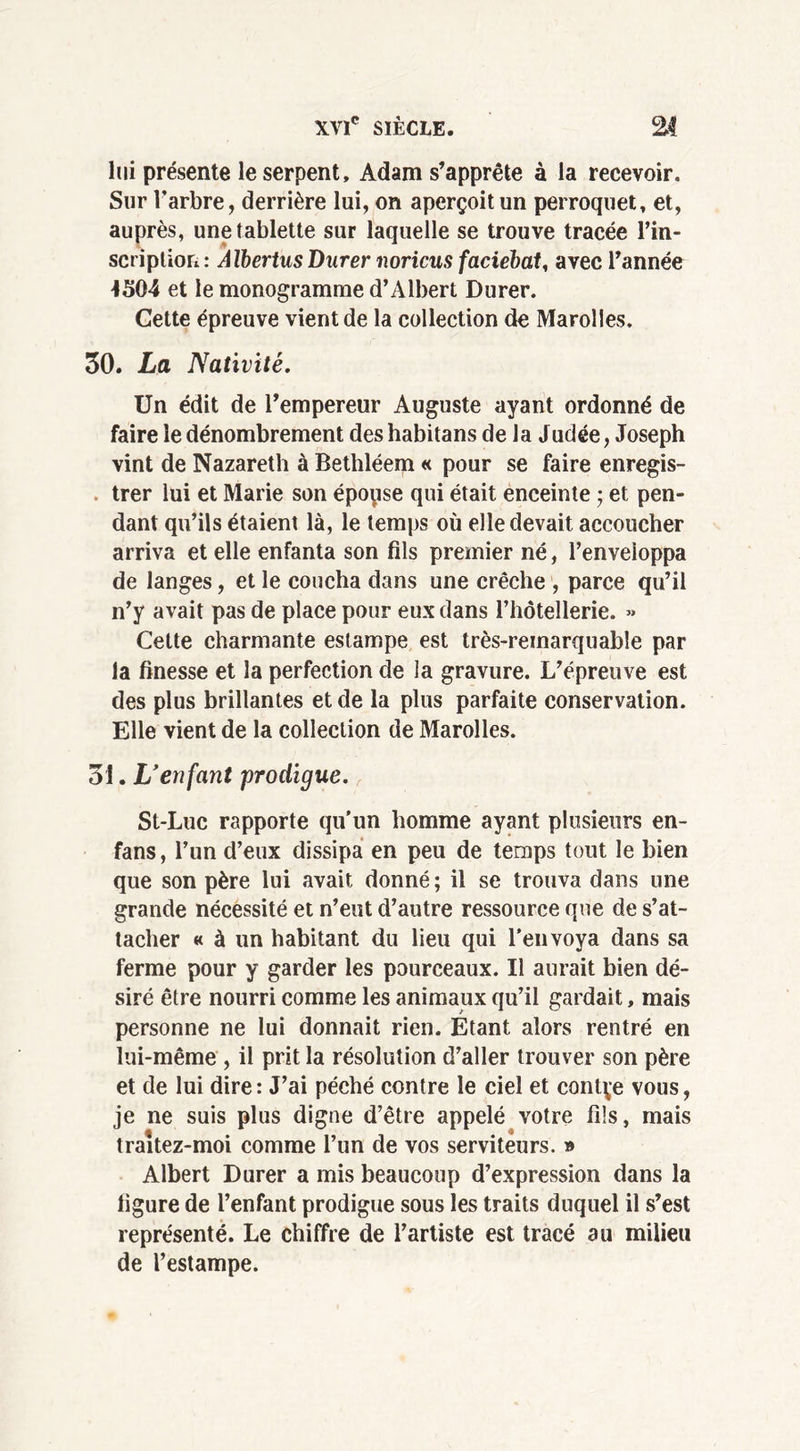 lui présente le serpent, Adam s’apprête à la recevoir. Sur l’arbre, derrière lui, on aperçoit un perroquet, et, auprès, une tablette sur laquelle se trouve tracée l’in- scriplion: AlbertusDurer noricus faciebat, avec l’année 4304 et le monogramme d’Albert Durer. Cette épreuve vient de la collection de Marolies. 30. La Nativité. Un édit de l’empereur Auguste ayant ordonné de faire le dénombrement deshabitans de la Judée, Joseph vint de Nazareth à Bethléem « pour se faire enregis- trer lui et Marie son époyse qui était enceinte 5 et pen- dant qu’ils étaient là, le temps où elle devait accoucher arriva et elle enfanta son fils premier né, l’enveloppa de langes, et le coucha dans une crèche , parce qu’il n’y avait pas de place pour eux dans rhôtellerie. « Cette charmante estampe est très-remarquable par la finesse et la perfection de la gravure. L’épreuve est des plus brillantes et de la plus parfaite conservation. Elle vient de la collection de Marolies. 31. L'enfant prodigue. St-Luc rapporte qu'un homme ayant plusieurs en- fans , l’un d’eux dissipa en peu de temps tout le bien que son père lui avait donné ; il se trouva dans une grande nécessité et n’eut d’autre ressource que de s’at- tacher « à un habitant du lieu qui l'envoya dans sa ferme pour y garder les pourceaux. Il aurait bien dé- siré être nourri comme les animaux qu’il gardait, mais personne ne lui donnait rien. Etant alors rentré en lui-même , il prit la résolution d’aller trouver son père et de lui dire: J’ai péché contre le ciel et contçe vous, je ne suis plus digne d’être appelé votre fils, mais traîtez-moi comme l’un de vos serviteurs. » Albert Durer a mis beaucoup d’expression dans la ligure de l’enfant prodigue sous les traits duquel il s’est représenté. Le chiffre de l’artiste est tracé au milieu de l’estampe.