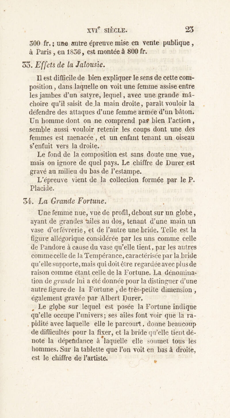 300 fr. ; une autre épreuve mise en vente publique , à Paris, en 1856, est montée à 800 fr. 33. Effets de la Jalousie. Il est difficile de bien expliquer le sens de cette com- position , dans laquelle on voit une femme assise entre les jambes d’un satyre, lequel, avec une grande mâ- choire qu’il saisit de la main droite, paraît vouloir la défendre des attaques d’une femme armée d’un bâton. Un homme dont on ne comprend pas bien l’action, semble aussi vouloir retenir les coups dont une dés femmes est menacée, et un enfant tenant un oiseau s’enfuit vers la droite. Le fond de la composition est sans doute une vue, mais on ignore de quel pays. Le chiffre de Durer est gravé au milieu du bas de l’estampe. L’épreuve vient de la collection formée par le P. Placide. > ^ < 34. La Grande Fortune. Une femme nue, vue de profil, debout sur un globe, ayant de grandes railes au dos, tenant d’une main un vase d’orfèvrerie, et de l’autre une bride. Telle est la figure allégorique considérée par les uns comme celle de Pandore à cause du vase qu’elle tient, par les autres comme celle de la Tempérance, caractérisée par la bride qu’elle supporte, mais qui doit être regardée avec plus de raison comme étant celle de la Fortune. La dénomina- tion de grande lui a été donnée pour la distinguer d’une autre figure de la Fortune , de très-petite dimension , également gravée par Albert Durer. Le glpbe sur lequel est posée la Fortune indique qu’elle occupe l’univers; ses ailes font voir que la ra- pidité avec laquelle elle le parcourt, donne beaucoup de difficultés pour la fixer, et la bride qu’elle tient dé- note la dépendance à laquelle elle soumet tous les hommes. Sur la tablette que l’on voit en bas à droite, est le chiffre de l’artiste.