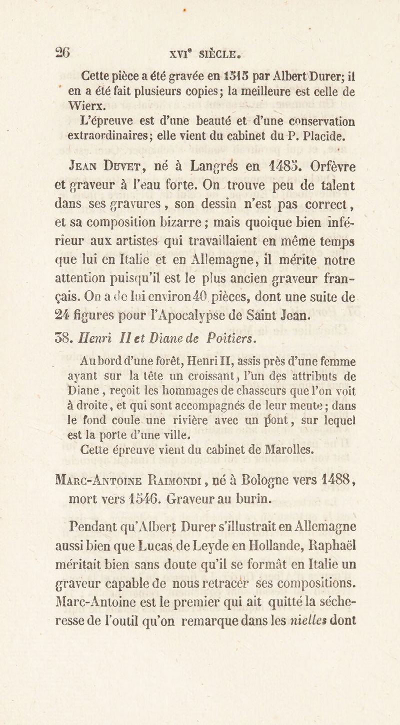 Cette pièce a été gravée en 1545 par Albert Durer; il en a été fait plusieurs copies; la meilleure est celle de Wierx. L’épreuve est d’une beauté et d’une conservation extraordinaires; elle vient du cabinet du P. Placide. Jean Duvet, né à Langrés en 1485. Orfèvre et graveur à Peau forte. On trouve peu de talent dans ses gravures, son dessin n’est pas correct, et sa composition bizarre ; mais quoique bien infé- rieur aux artistes qui travaillaient en même temps que lui en Italie et en Allemagne, il mérite notre attention puisqu’il est le plus ancien graveur fran- çais. On a de lui environ40 pièces, dont une suite de 24 figures pour l’Apocalypse de Saint Jean. 58. Henri II et Diane de Poitiers. Au bord d’une forêt, Henri II, assis près d’une femme ayant sur la tête un croissant, l’tm des attributs de Diane , reçoit les hommages de chasseurs que l’on voit à droite, et qui sont accompagnés de leur meute ; dans le fond coule une rivière avec un {font, sur lequel est la porte d’une ville. Cette épreuve vient du cabinet de Marolles. Marc-Antoine Raimondi , né à Bologne vers 1488, mort vers 1546. Graveur au burin. Pendant qu Albert Durer s’illustrait en Allemagne aussi bien que Lucas de Leyde en Hollande, Raphaël méritait bien sans doute qu’il se formât en Italie un graveur capable de nous retracer ses compositions. Marc-Antoine est le premier qui ait quitté la séche- resse de l’outil qu’on remarque dans les nielles dont