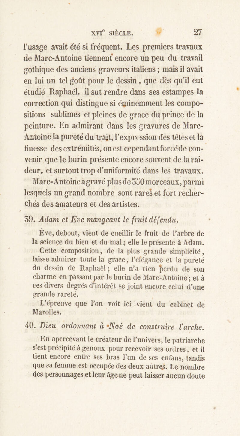 l’usage avait été si fréquent. Les premiers travaux de Marc-Antoine tiennent encore un peu du travail gothique des anciens graveurs italiens ; mais il avait en lui un tel goût pour le dessin, que dès qu’il eut étudié Raphaël, il sut rendre dans ses estampes la correction qui distingue si éminemment les compo- sitions sublimes et pleines de grâce du prince de la peinture. En admirant dans les gravures de Marc- Antoine la pureté du trait, l’expression des têtes et la finesse des extrémités, on est cependant forcé de con- venir que le burin présente encore souvent de la rai- deur, et surtout trop d’uniformité dans les travaux. Marc-Antoineagravé plus de 350morceaux, parmi lesquels un grand nombre sont rares et fort recher- chés des amateurs et des artistes. 39. Adam et Eve mangeant le fruit défendu. Eve, debout, vient de cueillir le fruit de l'arbre de la science du bien et du mal ; elle le présente à Adam. Cette composition, de la plus grande simplicité, laisse admirer toute la grâce, l’éfégance et la pureté du dessin de Raphaël ; elle n’a rien perdu de son charme en passant par le burin de Marc-Antoine ; et à ces divers degrés d’intérêt se joint encore celui d’une grande rareté. L’épreuve que l’on voit ici vient du cabinet de Marolles. 40. Dieu ordonnant à *Noé de construire l'arche. En apercevant le créateur de l’univers, le patriarche s’est précipité à genoux pour recevoir ses ordres, et il tient encore entre ses bras l’un de ses enfans, tandis que sa femme est occupée des deux autres. Le nombre des personnages et leur âge ne peut laisser aucun doute