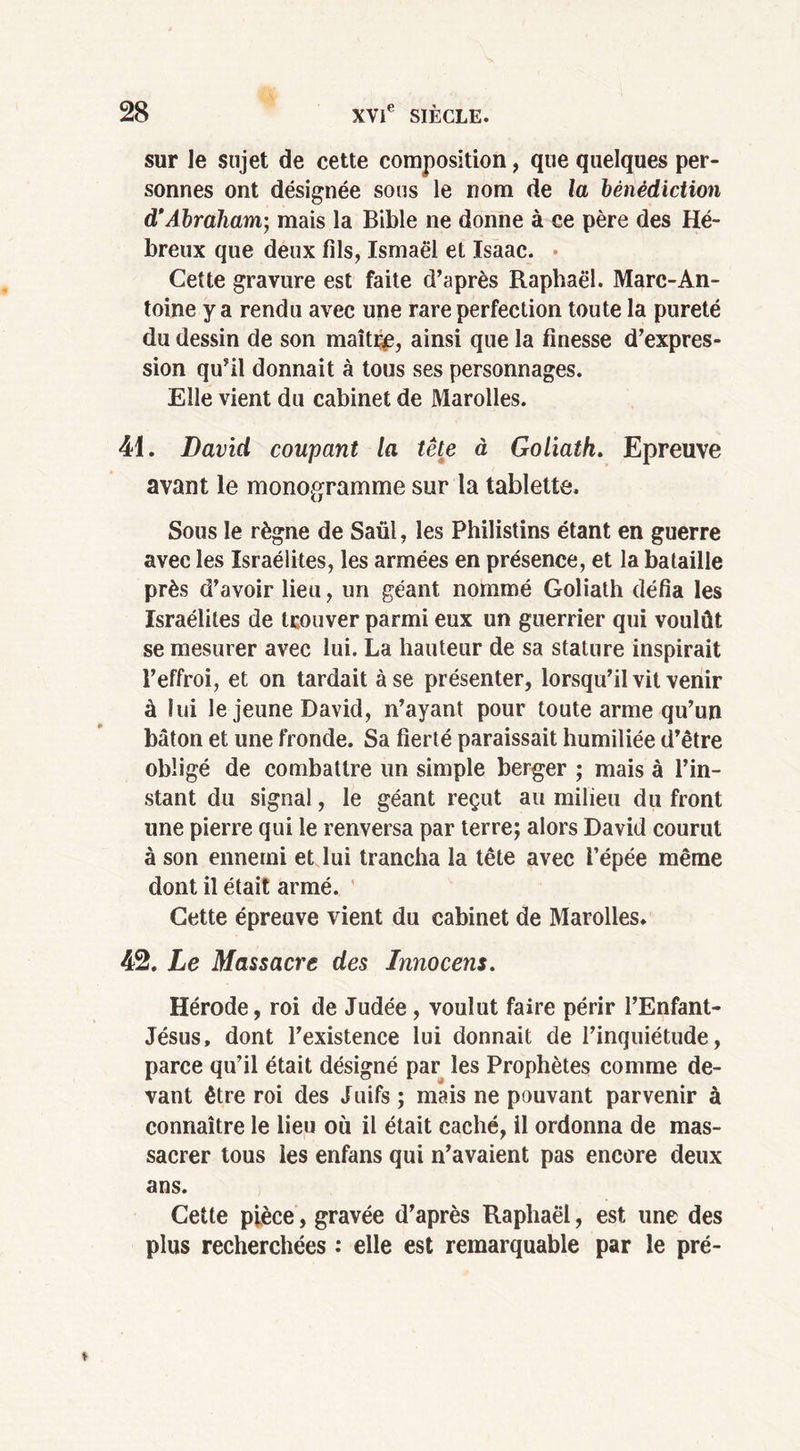 sur le sujet de eette composition, que quelques per- sonnes ont désignée sous le nom de la bénédiction d’Abraham-, mais la Bible ne donne à ce père des Hé- breux que deux fils, Ismaël et Isaac. Cette gravure est faite d’après Raphaël. Marc-An- toine y a rendu avec une rare perfection toute la pureté du dessin de son maître, ainsi que la finesse d’expres- sion qu’il donnait à tous ses personnages. Elle vient du cabinet de Marolles. 41. David coupant la tête à Goliath. Epreuve avant le monogramme sur la tablette. Sous le règne de Saül, les Philistins étant en guerre avec les Israélites, les armées en présence, et la bataille près d’avoir lieu, un géant nommé Goliath défia les Israélites de trouver parmi eux un guerrier qui voulût se mesurer avec lui. La hauteur de sa stature inspirait l’effroi, et on tardait à se présenter, lorsqu’il vit venir à lui le jeune David, n’ayant pour toute arme qu’un bâton et une fronde. Sa fierté paraissait humiliée d’être obligé de combattre un simple berger ; mais à l’in- stant du signal, le géant reçut au milieu du front une pierre qui le renversa par terre; alors David courut à son ennemi et lui trancha la tête avec l’épée même dont il était armé. ’ Cette épreuve vient du cabinet de Marolles. 42. Le Massacre des Innocent. Hérode, roi de Judée , voulut faire périr l’Enfant- Jésus, dont l’existence lui donnait de l’inquiétude, parce qu’il était désigné par les Prophètes comme de- vant être roi des Juifs ; mais ne pouvant parvenir à connaître le lieu où il était caché, il ordonna de mas- sacrer tous les enfans qui n’avaient pas encore deux ans. Cette pièce, gravée d’après Raphaël, est une des plus recherchées : elle est remarquable par le pré-