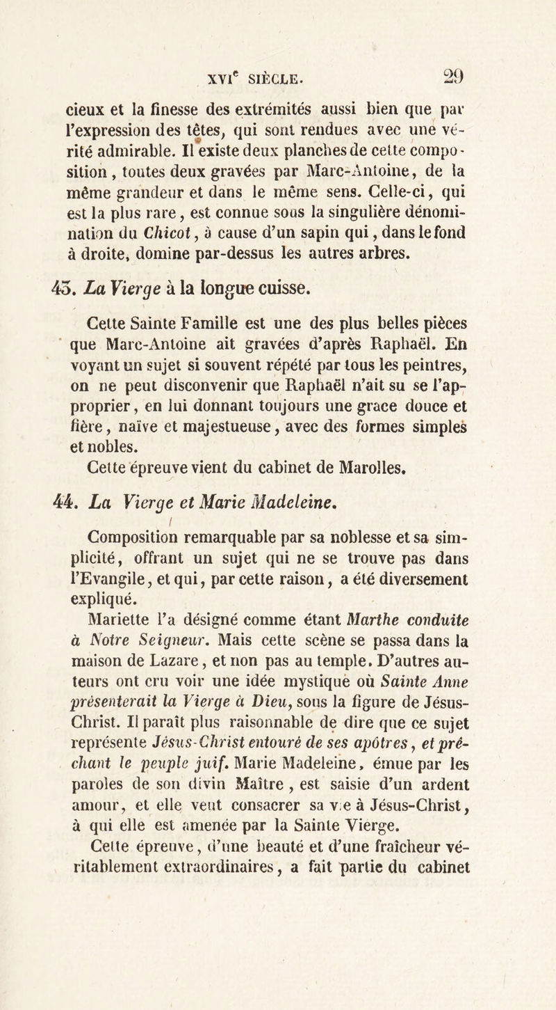 cieux et la finesse des extrémités aussi bien que par l’expression des têtes, qui sont rendues avec une vé- rité admirable. Il existe deux planches de celte compo- sition , toutes deux gravées par Marc-Antoine, de la même grandeur et dans le même sens. Celle-ci, qui est la plus rare, est connue sous la singulière dénomi- nation du Chicot, à cause d’un sapin qui, dans le fond à droite, domine par-dessus les autres arbres. 43. La Vierge à la longue cuisse. Celte Sainte Famille est une des plus belles pièces que Marc-Antoine ait gravées d’après Raphaël. En voyant un sujet si souvent répété par tous les peintres, on ne peut disconvenir que Raphaël n’ait su se l’ap- proprier, en lui donnant toujours une grâce douce et fière, naïve et majestueuse, avec des formes simples et nobles. Cette épreuve vient du cabinet de Marolles. 44, La Vierge et Marie Madeleine. i Composition remarquable par sa noblesse et sa sim- plicité, offrant un sujet qui ne se trouve pas dans l’Evangile, et qui, par cette raison, a été diversement expliqué. Mariette l’a désigné comme étant Marthe conduite à Notre Seigneur. Mais cette scène se passa dans la maison de Lazare, et non pas au temple. D’autres au- teurs ont cru voir une idée mystique où Sainte Anne présenterait la Vierge à Dieu, sous la figure de Jésus- Christ. Il paraît plus raisonnable de dire que ce sujet représente Jésus-Christ entouré de ses apôtres, et prê- chant le peuple juif. Marie Madeleine, émue par les paroles de son divin Maître , est saisie d’un ardent amour, et elle veut consacrer sa v;e à Jésus-Christ, à qui elle est amenée par la Sainte Vierge. Cette épreuve, d’une beauté et d’une fraîcheur vé- ritablement extraordinaires, a fait partie du cabinet