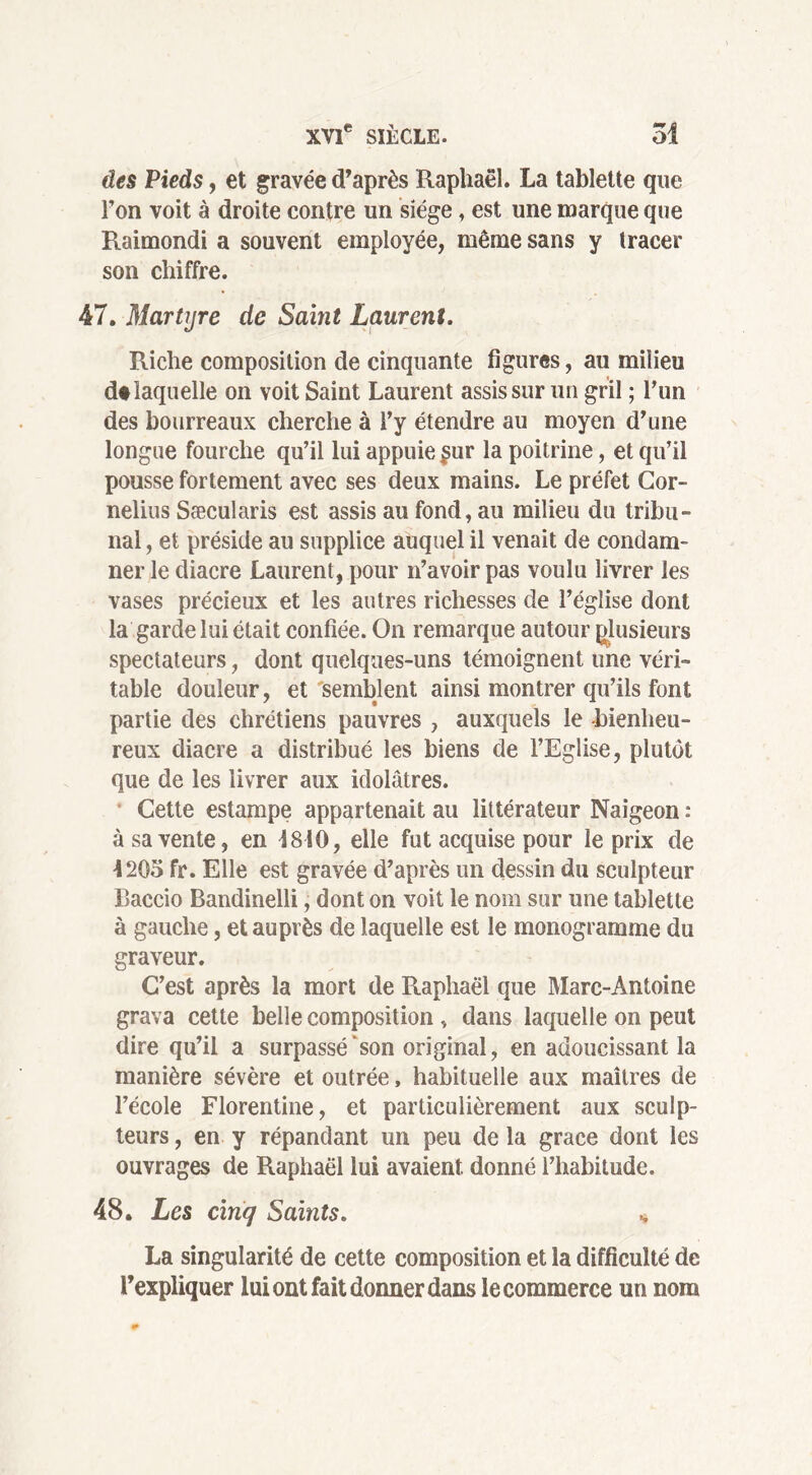 des Pieds, et gravée d’après Raphaël. La tablette que l’on voit à droite contre un siège, est une marque que Raimondi a souvent employée, même sans y tracer son chiffre. 47. Martyre de Saint Laurent. Riche composition de cinquante figures, au milieu d# laquelle on voit Saint Laurent assis sur un gril ; l’un des bourreaux cherche à l’y étendre au moyen d’une longue fourche qu’il lui appuie £ur la poitrine, et qu’il pousse fortement avec ses deux mains. Le préfet Cor- nélius Sæcularis est assis au fond, au milieu du tribu- nal , et préside au supplice auquel il venait de condam- ner le diacre Laurent, pour n’avoir pas voulu livrer les vases précieux et les autres richesses de l’église dont la garde lui était confiée. On remarque autour plusieurs spectateurs, dont quelques-uns témoignent une véri- table douleur, et'semblent ainsi montrer qu’ils font partie des chrétiens pauvres , auxquels le bienheu- reux diacre a distribué les biens de l’Eglise, plutôt que de les livrer aux idolâtres. Cette estampe appartenait au littérateur Naigeon : à sa vente, en S 810, elle fut acquise pour le prix de 4205 fr. Elle est gravée d’après un dessin du sculpteur Baccio Bandinelli, dont on voit le nom sur une tablette à gauche, et auprès de laquelle est le monogramme du graveur. C’est après la mort de Raphaël que Marc-Antoine grava cette belle composition , dans laquelle on peut dire qu’il a surpassé son original, en adoucissant la manière sévère et outrée, habituelle aux maîtres de l’école Florentine, et particulièrement aux sculp- teurs , en y répandant un peu de la grâce dont les ouvrages de Raphaël lui avaient donné l’habitude. 48. Les cinq Saints. * La singularité de cette composition et la difficulté de l’expliquer lui ont fait donner dans le commerce un nom