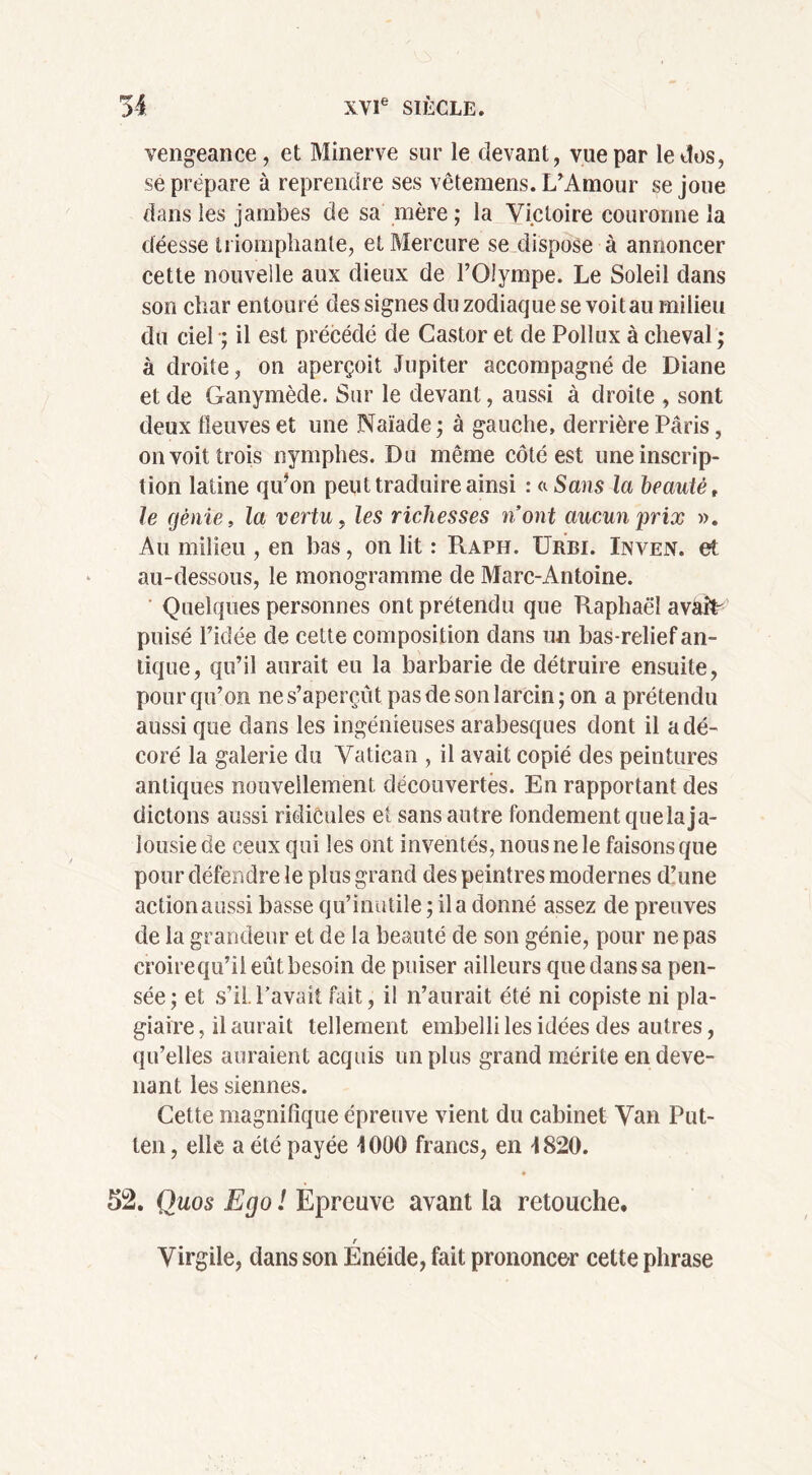 vengeance, et Minerve sur le devant, vue par le dos, se prépare à reprendre ses vêtemens. L'Amour se joue dans les jambes de sa mère ; la Victoire couronne la déesse triomphante, et Mercure se dispose à annoncer cette nouvelle aux dieux de l’Olympe. Le Soleil dans son char entouré des signes du zodiaque se voit au milieu du ciel ; il est précédé de Castor et de Pollux à cheval ; à droite, on aperçoit Jupiter accompagné de Diane et de Ganymède. Sur le devant, aussi à droite , sont deux fleuves et une Naïade ; à gauche, derrière Paris, on voit trois nymphes. Du même côté est une inscrip- tion latine qu’on peut traduire ainsi : a Sans la beauté t le cjènie, la vertu, les richesses n’ont aucun prix ». Au milieu , en bas, on lit : PvAph. TJrbi. Inven. et au-dessous, le monogramme de Marc-Antoine. Quelques personnes ont prétendu que Raphaël av&îL puisé l’idée de cette composition dans un bas-relief an- tique, qu’il aurait eu la barbarie de détruire ensuite, pour qu’on ne s’aperçût pas de son larcin ; on a prétendu aussi que dans les ingénieuses arabesques dont il a dé- coré la galerie du Vatican , il avait copié des peintures antiques nouvellement découvertes. En rapportant des dictons aussi ridicules et sans autre fondement quelaja- lousie de ceux qui les ont inventés, nous ne le faisons que pour défendre le plus grand des peintres modernes d’une action aussi basse qu’inutile ; il a donné assez de preuves de la grandeur et de la beauté de son génie, pour ne pas croirequ’ii eût besoin de puiser ailleurs que dans sa pen- sée; et s’il Pavait fait, il n’aurait été ni copiste ni pla- giaire , il aurait tellement embelli les idées des autres, qu’elles auraient acquis un plus grand mérite en deve- nant les siennes. Cette magnifique épreuve vient du cabinet Van Put- ten, elle a été payée 4000 francs, en 4820. 52. Quos Ego î Epreuve avant la retouche. r Virgile, dans son Enéide, fait prononcer cette phrase