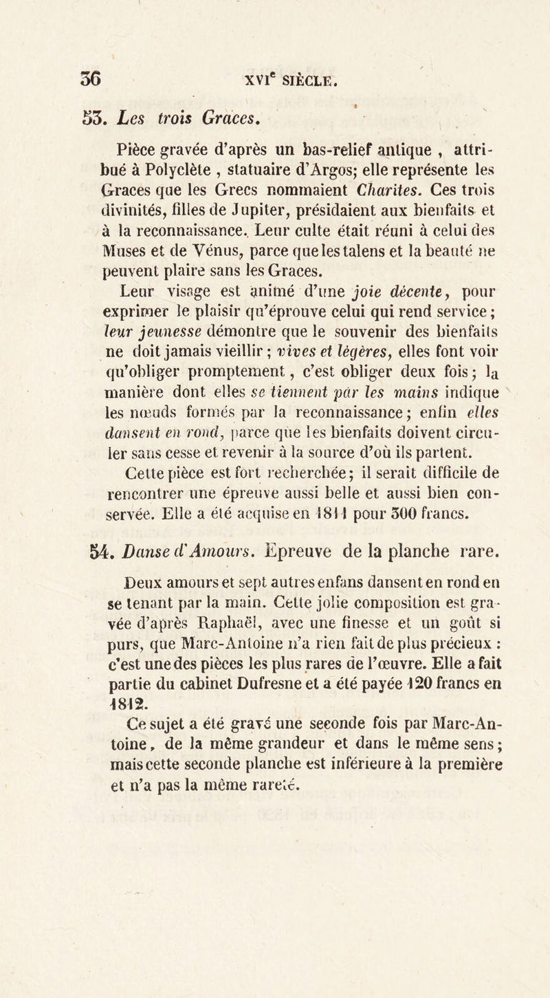 % 33. Les trois Grâces. Pièce gravée d’après un bas-relief antique , attri- bué à Polyclète , statuaire d’Argos; elle représente les Grâces que les Grecs nommaient Charités. Ces trois divinités, filles de Jupiter, présidaient aux bienfaits et à la reconnaissance. Leur culte était réuni à celui des Muses et de Vénus, parce quelestalens et la beauté ne peuvent plaire sans les Grâces. Leur visage est animé d’une joie décente, pour exprimer le plaisir qu’éprouve celui qui rend service ; leur jeunesse démontre que le souvenir des bienfaits ne doit jamais vieillir ; vives et légères, elles font voir qu’obliger promptement, c’est obliger deux fois • la manière dont elles se tiennent par les mains indique les nœuds formés par la reconnaissance ; enfin elles dansent en rond, parce que les bienfaits doivent circu- ler sans cesse et revenir à la source d’où ils partent. Celte pièce est fort recherchée; il serait difficile de rencontrer une épreuve aussi belle et aussi bien con- servée. Elle a été acquise en 1811 pour 300 francs. 54. Danse d'Amours. Epreuve de la planche rare. Deux amours et sept autres enfans dansent en rond en se tenant par la main. Cette jolie composition est gra- vée d’après Raphaël, avec une finesse et un goût si purs, que Marc-Antoine n’a rien fait de plus précieux : c’est une des pièces les plus rares de l’œuvre. Elle a fait partie du cabinet Dufresne et a été payée J 20 francs en 1812. Ce sujet a été gravé une seconde fois par Marc-An- toine , de la même grandeur et dans le même sens ; mais cette seconde planche est inférieure à la première et n’a pas la même rareté.