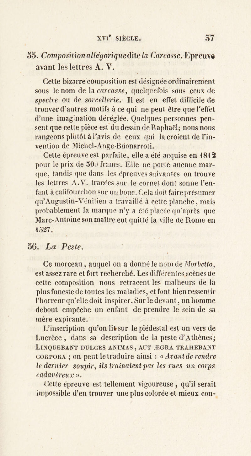 55. Compositionallégoriquedhela Carcasse. Epreuve avant les lettres A. V. Cette bizarre composition est désignée ordinairement sous le nom de la carcasse, quelquefois sous ceux de specire ou de sorcellerie. Il est en effet difficile de trouver d’autres motifs à ce qui ne peut être que l'effet d’une imagination déréglée. Quelques personnes pen- sent que cette pièce est du dessin de Raphaël; nous nous rangeons plutôt à l’avis de ceux qui la croient de Tin* vention de Michel-AngeBiionarroti. Cette épreuve est parfaite, elle a été acquise en 4812 pour le prix de 30.) francs. Elle ne porte aucune mar- que, tandis que dans les épreuves suivantes on trouve les lettres A.V. tracées sur le cornet dont sonne l’en- fant à califourchon sur un bouc. Cela doit faire présumer qu’Augustin-Vénitien a travaillé à cette planche, mais probablement la marque n’v a été placée qu’après que Marc-Antoine son maître eut quitté la ville de Rome en 1327. » 56. La Peste. Ce morceau, auquel on a donné le nom de Morbetto, est assez rare et fort recherché. Les différentes scènes de cette composition nous retracent les malheurs de la plus funeste de toutes les maladies, et font bien ressentir l’horreur qu’elle doit inspirer. Sur le devant, un homme debout empêche un enfant de prendre le sein de sa mère expirante. L’inscription qu’on lifrsur le piédestal est un vers de Lucrèce, dans sa description de la peste d’Athènes; Linqüebant dulces animas, aut ægra trahebant corpora ; on peut le traduire ainsi : a Avant de rendre le dernier soupir, ils traînaient par les rues un corps cadavéreux ». Cette épreuve est tellement vigoureuse, qu’il serait impossible d’en trouver une plus colorée et mieux con-