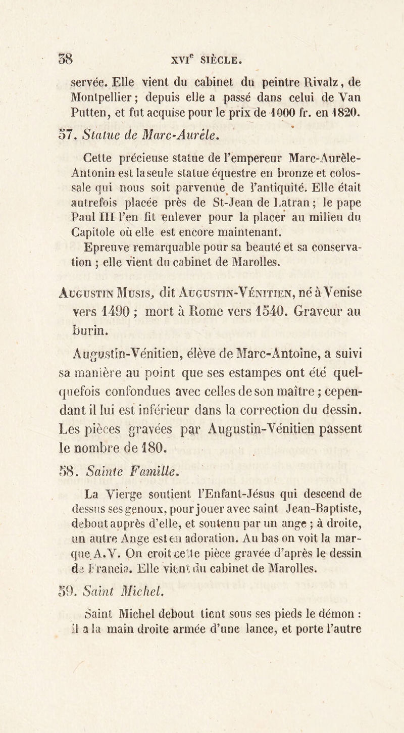 servée. Elle vient du cabinet du peintre Rivalz, de Montpellier ; depuis elle a passé dans celui de Van Putten, et fut acquise pour le prix de 4000 fr. en 4820. « 57. Statue de Marc-Aurèle. Cette précieuse statue de l’empereur Marc-Aurèle- Antonin est la seule statue équestre en bronze et colos- sale qui nous soit parvenue de l’antiquité. Elle était autrefois placée près de St-Jean de Latran ; le pape Paul III l’en lit enlever pour la placer au milieu du Capitole où elle est encore maintenant. Epreuve remarquable pour sa beauté et sa conserva- tion ; elle vient du cabinet de Marolles. Augustin Musis, dit Augustin-Vénitien, né à Venise vers 1490 ; mort à Rome vers 1540. Graveur au burin. Augustin-Vénitien, élève de Marc-Antoine, a suivi sa manière au point que ses estampes ont été quel- quefois confondues avec celles de son maître ; cepen- dant il lui est inférieur dans la correction du dessin. Les pièces gravées par Augustin-Vénitien passent le nombre de 180. 58. Sainte Famille. La Vierge soutient l’Enfant-Jésus qui descend de dessus ses genoux, pour jouer avec saint Jean-Baptiste, debout auprès d’elle, et soutenu par un ange ; à droite, un autre Ange est en adoration. Au bas on voit la mar- que A. V. On croit celte pièce gravée d’après le dessin de Francia. Elle vient du cabinet de Marolles. 59. Saint Michel. Saint Michel debout tient sous ses pieds le démon : il a la main droite armée d’une lance, et porte l’autre