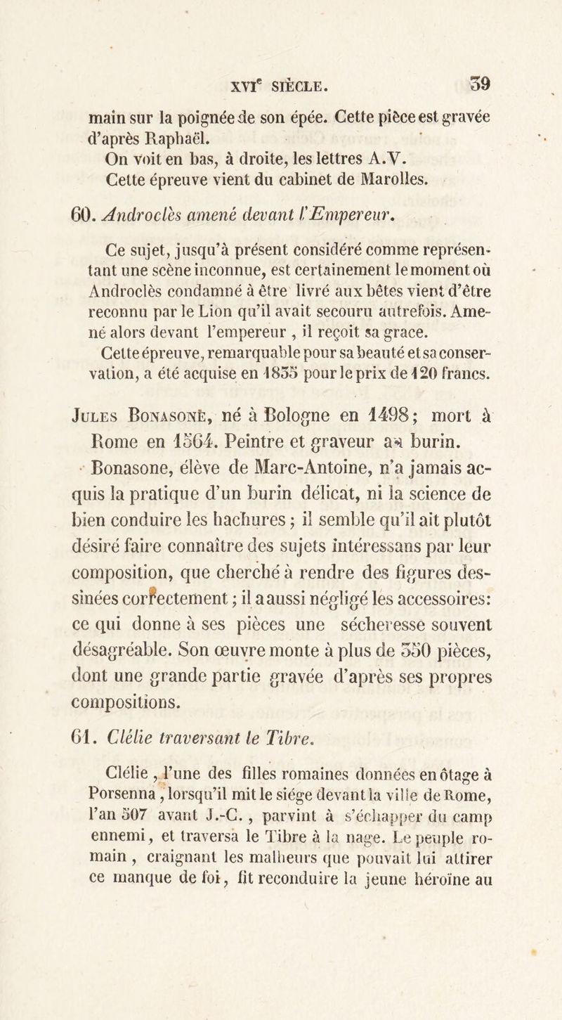 main sur la poignée de son épée. Cette pièce est gravée d’après Raphaël. On voit en bas, à droite, les lettres A.Y. Cette épreuve vient du cabinet de Marolles. 60. Androclés amené devant l'Empereur. Ce sujet, jusqu’à présent considéré comme représen- tant une scène inconnue, est certainement le moment où Androclès condamné à être livré aux bêtes vient d’être reconnu par le Lion qu’il avait secouru autrefois. Ame- né alors devant l’empereur , il reçoit sa grâce. Cette épreuve, remarquable pour sa beauté et sa conser- vation, a été acquise en 1855 pour le prix de 420 francs. Jules Bonasonë, né à Bologne en 1498; mort à Rome en 1564. Peintre et graveur an burin. Bonasonë, élève de Marc-Antoine, n’a jamais ac- quis la pratique d’un burin délicat, ni la science de bien conduire les hachures ; il semble qu’il ait plutôt désiré faire connaître des sujets intéressans par leur composition, que cherché à rendre des figures des- sinées correctement ; il a aussi négligé les accessoires: ce qui donne à ses pièces une sécheresse souvent désagréable. Son œuvre monte à plus de 550 pièces, dont une grande partie gravée d’après ses propres compositions. 61. Clélie traversant le Tibre. Clélie , l’une des filles romaines données en otage à Porsenna, lorsqu’il mit le siège devant la ville de Rome, l’an 507 avant J.-C., parvint à s’échapper du camp ennemi , et traversa le Tibre à la nage. Le peuple ro- main , craignant les malheurs que pouvait lui attirer ce manque de foi, fit reconduire la jeune héroïne au