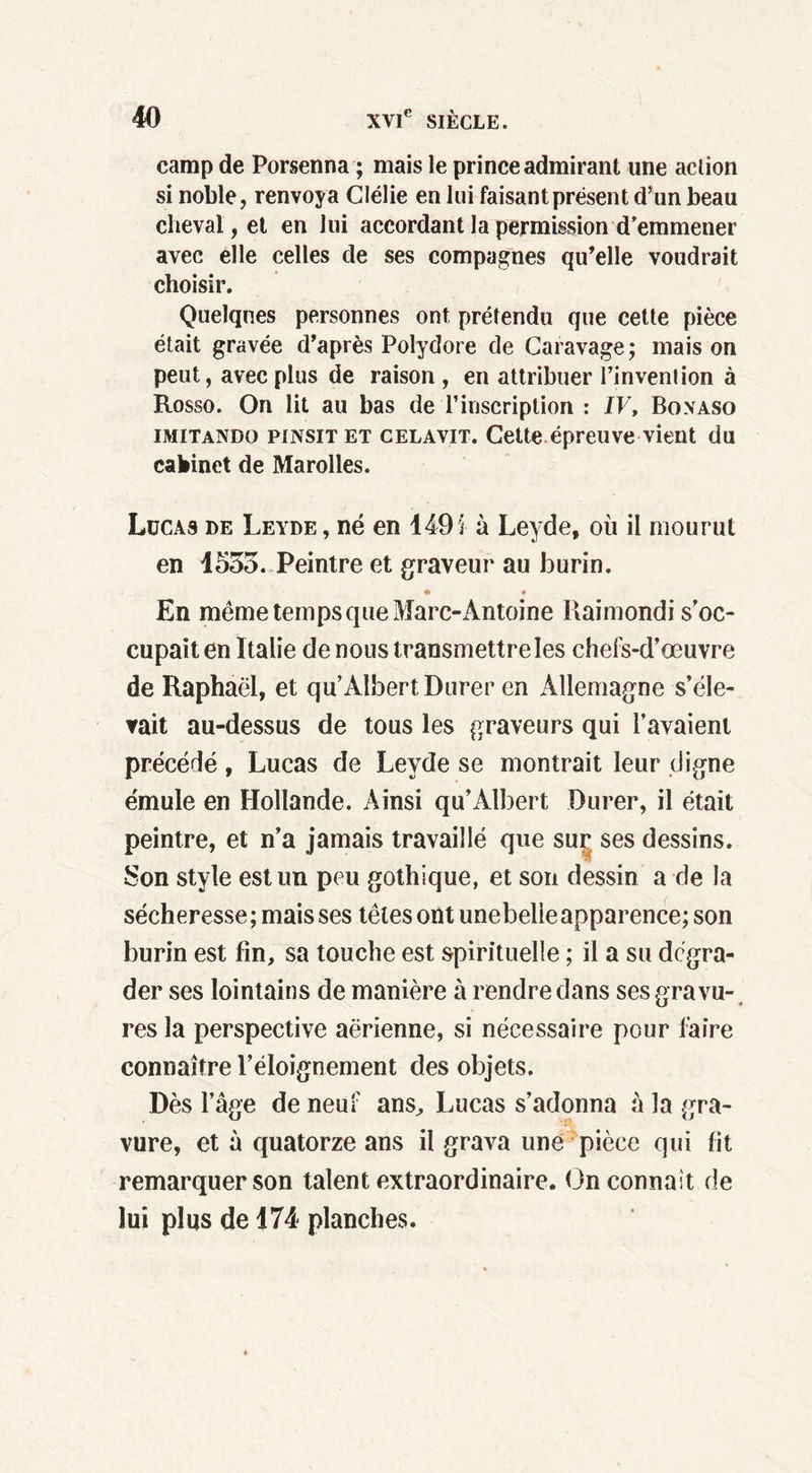 camp de Porsenna ; mais le prince admirant une action si noble, renvoya Clélie en lui faisant présent d’un beau cheval, et en lui accordant la permission d’emmener avec elle celles de ses compagnes qu’elle voudrait choisir. Quelques personnes ont prétendu que cette pièce était gravée d’après Polydore de Caravage; mais on peut, avec plus de raison , en attribuer l’invention à Rosso. On lit au bas de l’inscription : /F, Bo.vaso imitando pinsit et CELAVIT. Cette épreuve vient du cabinet de Marolles. Lucas de Leyde , né en 149 i à Leyde, où il mourut en 1535. Peintre et graveur au burin. En même temps que Marc-Antoine Raimondi s'oc- cupait en I talie de nous transmettre les chefs-d’œuvre de Raphaël, et qu Albert Durer en Allemagne s’éle- vait au-dessus de tous les graveurs qui l’avaient précédé, Lucas de Leyde se montrait leur digne émule en Hollande. Ainsi qu’Albert Durer, il était peintre, et n’a jamais travaillé que suç ses dessins. Son style est un peu gothique, et son dessin a de la sécheresse; mais ses têtes ont unebelieapparence; son burin est fin, sa touche est spirituelle ; il a su dégra- der ses lointains de manière à rendre dans ses gravu- res la perspective aerienne, si nécessaire pour faire connaître l’éloignement des objets. Dès l’âge de neuf ans, Lucas s’adonna à la gra- vure, et à quatorze ans il grava une pièce qui fit remarquer son talent extraordinaire. On connaît de lui plus de 174 planches.