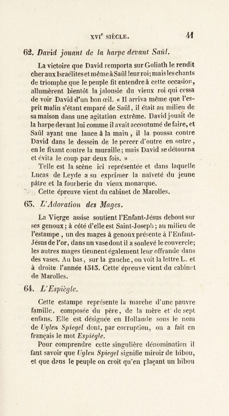 62. David jouant de la harpe devant Saül. La victoire que David remporta sur Goliath le rendit cher aux Israélites et même à Saül leur roi; mais les chants de triomphe que le peuple fit entendre à cette occasion, allumèrent bientôt la jalousie du vieux roi qui cessa de voir David d'un bon œil. « Il arriva même que l’es- prit malin s’étant emparé de Saül, il était au milieu de sa maison dans une agitation extrême. David jouait, de la harpe devant lui comme il avait accoutumé de faire, et Saül ayant une lance à la main , il la poussa contre David dans le dessein de le percer d’outre en outre, en le fixant contre la muraille; mais David se détourna et évita le coup par deux fois. » Telle est la scène ici représentée et dans laquelle Lucas de Levde a su exprimer la naïveté du jeune pâtre et la fourberie du vieux monarque. ; Cette épreuve vient du cabinet de Marolles. 65. L’Adoration des Mages. La Vierge assise soutient l’Enfant-Jésus debout sur ses genoux; à côté d’elle est Saint-Joseph; au milieu de l’estampe , un des mages à genoux présente à l’Enfant- Jésusdel’or, dans un vase dont il a soulevé le couvercle; les autres mages tiennent également leur offrande dans des vases. Au bas, sur la gauche, on voit la lettre L. et à droite l’année IS15. Cette épreuve vient du cabinet de Marolles. 64. L’Espiègle. Cette estampe représente la marche d'une pauvre famille, composée du père, de la mère et’de sept enfans. Elle est désignée en Hollande sous le nom de Uylen Spiegel dont, par corruption, on a fait en français le mot Espiègle. Pour comprendre cette singulière dénomination il faut savoir que Uylen Spiegel signifie miroir de hibou, et que dans le peuple on croit qu'en plaçant un hibou