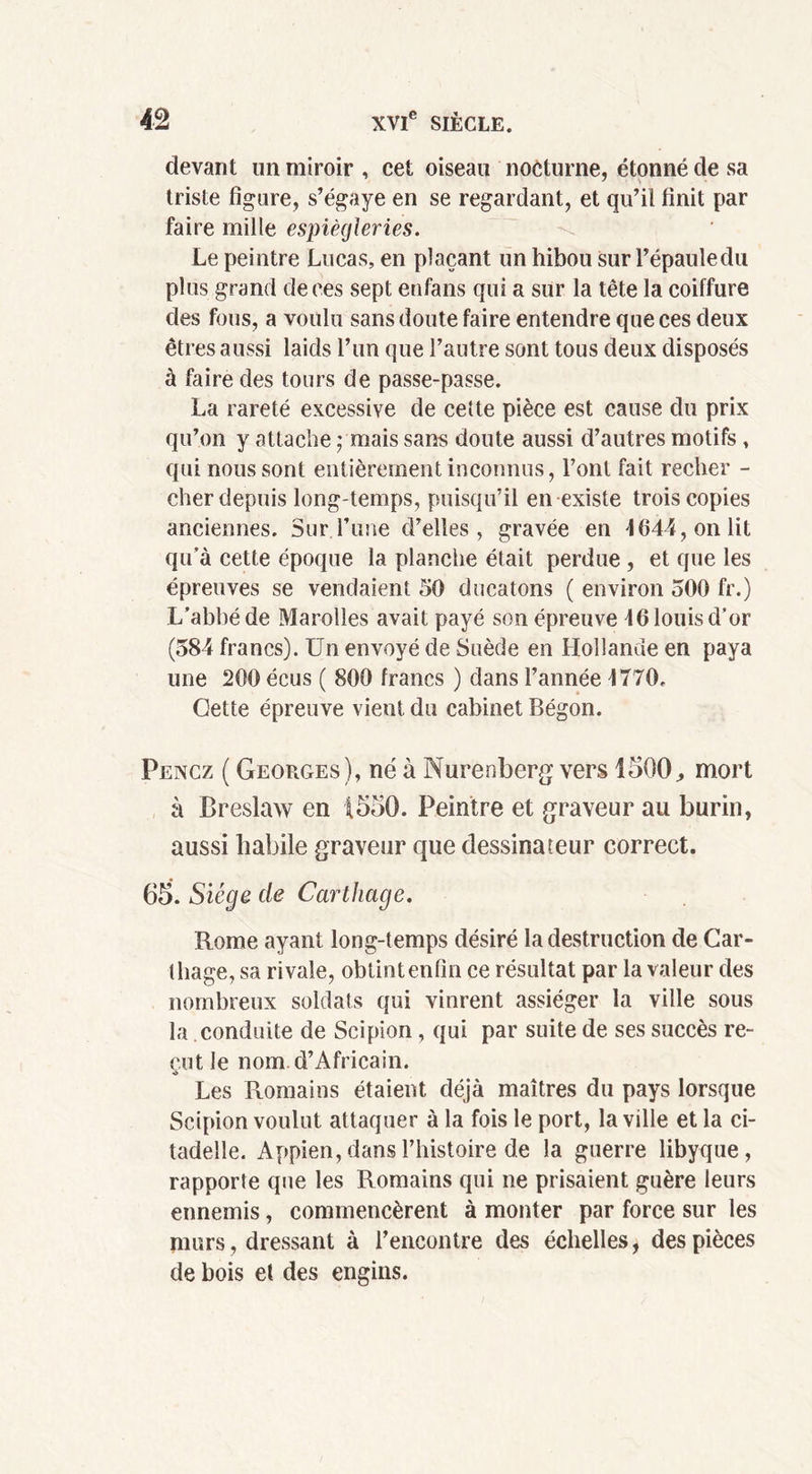 devant un miroir , cet oiseau nocturne, étonné de sa triste figure, s’égaye en se regardant, et qu’il finit par faire mille espiègleries. Le peintre Lucas, en plaçant un hibou sur l’épaule du plus grand de ces sept enfans qui a sur la tête la coiffure des fous, a voulu sans doute faire entendre que ces deux êtres aussi laids l’un que l’autre sont tous deux disposés à faire des tours de passe-passe. La rareté excessive de cette pièce est cause du prix qu’on y attache ; mais sans doute aussi d’autres motifs , qui nous sont entièrement inconnus, l’ont fait recher - cher depuis long temps, puisqu’il en existe trois copies anciennes. Sur l’une d’elles, gravée en 1644, on lit qu’à cette époque la planche était perdue, et que les épreuves se vendaient 50 ducatons ( environ 500 fr.) L’abbé de Marolles avait payé son épreuve 46 louis d’or (584 francs). Un envoyé de Suède en Hollande en paya une 200 écus ( 800 francs ) dans l’année 4770. Cette épreuve vient du cabinet Bégon. Pencz ( Georges), né à Murenberg vers 1500., mort à Breslaw en 1550. Peintre et graveur au burin, aussi habile graveur que dessinateur correct. 65. Siège de Carthage. Rome ayant long-temps désiré la destruction de Car- t liage, sa rivale, obtint enfin ce résultat par la valeur des nombreux soldats qui vinrent assiéger la ville sous la conduite de Scipion, qui par suite de ses succès re- çut le nom. d’Africain. Les Romains étaient déjà maîtres du pays lorsque Scipion voulut attaquer à la fois le port, la ville et la ci- tadelle. Appien, dans l’histoire de la guerre libyque, rapporte que les Romains qui ne prisaient guère leurs ennemis, commencèrent à monter par force sur les murs, dressant à l’encontre des échelles, des pièces de bois el des engins.