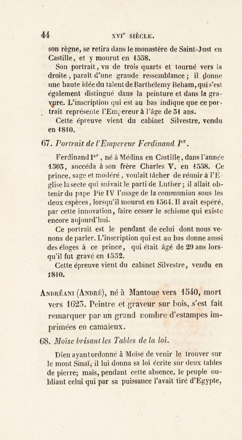 son règne, se retira dans le monastère de Saint-J ust en Castille, et y mourut en 1558. Son portrait, vu de trois quarts et tourné vers la droite , paraît d’une grande ressemblance ; il donne une haute idée du talent de Barthélemy Beham, qui s’est également distingué dans la peinture et dans la gra- vure. L’inscription qui est au bas indique que ce por- trait représente l'Empereur à l’âge de 51 ans. Cette épreuve vient du cabinet Silvestre, vendu en 1810. 67. Portrait de t’Empereur Ferdinand Ier. Ferdinand Ier, né à Médina en Castille, dans l’année 1505, succéda à son frère Charles V, en 1558. Ce prince, sage et modéré , voulait tâcher de réunir à l’E - glise la secte qui suivait le parti de Luther; il allait ob- tenir du pape Pie IV l’usage de la communion sous les deux espèces, lorsqu’il mourut en 1564. Il avait espéré, par cette innovation, faire cesser le schisme qui existe encore aujourd’hui. Ce portrait est le pendant de celui dont nous ve- nons de parler. L’inscription qui est au bas donne aussi des éloges à ce prince, qui était âgé de 20 ans lors- qu’il fut gravé en 1552. Cette épreuve vient du cabinet Silvestre, vendu en 1810. Andréani (André), né a Mantoue vers 4540, mort vers 4625. Peintre et graveur sur bois,.s’est fait remarquer par un grand nombre d’estampes im- primées en camaïeux. 68. Moïse brisant les Tables delà loi. Dieu ayant ordonné â Moïse de venir le trouver sur le mont Sinaï,- il lui donna sa loi écrite sur deux tables de pierre; mais, pendant cette absence, le peuple ou- bliant celui qui par sa puissance l’avait tiré d’Egypte,