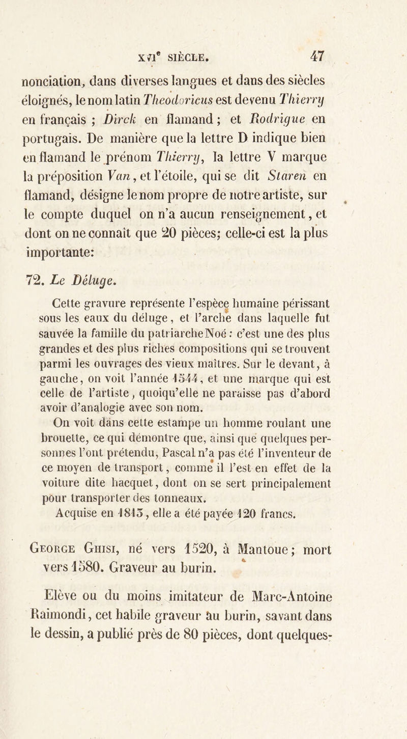 nonciatîon, dans diverses langues et dans des siècles éloignés, le nom latin Theodoricus est devenu Thierry en français ; Dirck en flamand ; et Rodrigue en portugais. De manière que la lettre D indique bien en flamand le prénom Thierry, la lettre V marque la préposition Van, et l’étoile, qui se dit Staren en flamand, désigne le nom propre de notre artiste, sur le compte duquel on n’a aucun renseignement, et dont on ne connaît que 20 pièces; celle-ci est la plus importante: 72. Le Déluge. Cette gravure représente l’espèce humaine périssant sous les eaux du déluge, et l’arche dans laquelle fut sauvée la famille du patriarcheNoé : c’est une des plus grandes et des plus riches compositions qui se trouvent parmi les ouvrages des vieux maîtres. Sur le devant, à gauche, on voit l’année 1544, et une marque qui est celle de l’artiste, quoiqu’elle ne paraisse pas d’abord avoir d’analogie avec son nom. On voit dans cette estampe un homme roulant une brouette, ce qui démontre que, ainsi que quelques per- sonnes l’ont prétendu, Pascal n’a pas été l’inventeur de ce moyen de transport, comme il l’est en effet de la voiture dite hacquet, dont on se sert principalement pour transporter des tonneaux. Acquise en 1813, elle a été payée 120 francs. George Giiisi, né vers 1520, à Mantoue; mort vers 1580. Graveur au burin. Elève ou du moins imitateur de Marc-Antoine Raimondi, cet habile graveur au burin, savant dans le dessin, a publié près de 80 pièces, dont quelques-