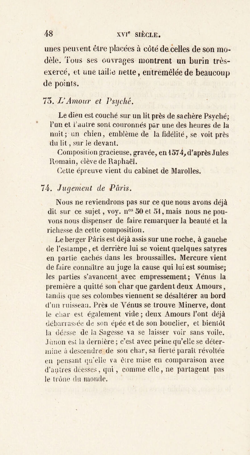 unes peuvent être placées à côté de.celles de son mo- dèle. Tous ses ouvrages montrent un burin très- exercé, et une taille nette, entremêlée de beaucoup de points. 73. VAmour et Psyché. Le dieu est couché sur un lit près de sa chère Psyché; Pur» et P autre sont couronnés par une des heures de la nuit; un chien, emblème de la fidélité, se voit près du lit, sur le devant. Composition gracieuse, gravée, en 4574, d’après Jules Romain, élève de Raphaël. Cette épreuve vient du cabinet de Marolles. 74. Jugement de Paris. Nous ne reviendrons pas sur ce que nous avons déjà dit sur ce sujet, voy. nos 50 et 51, mais nous ne pou- vons nous dispenser de faire remarquer la beauté et la richesse de cette composition. Le berger Paris est déjà assis sur une roche, à gauche de l’estampe, et derrière lui se voient quelques satyres en partie cachés dans les broussailles. Mercure vient de faire connaître au juge la cause qui lui est soumise; les parties s’avancent avec empressement; Vénus la première a quitté son char que gardent deux Amours, tandis que ses colombes viennent se désaltérer au bord d’un ruisseau. Près de Vénus se trouve Minerve, dont le char est également vide ; deux Amours l’ont déjà débarrassée de son épée et de son bouclier, et bientôt la déesse de la Sagesse va se laisser voir sans voile, .limon est la dernière ; c’est avec peine qu’elle se déter- mine à descendre de son char, sa fierté paraît révoltée en pensant qu'elle va être mise en comparaison avec d’antres déesses, qui, comme elle, ne partagent pas le trône du monde.