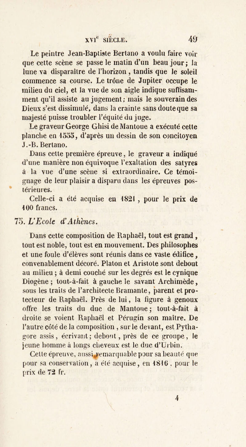 Le peintre Jean-Baptiste Bertano a voulu faire voir que cette scène se passe le matin d'un beau jour; la lune va disparaître de l’horizon, tandis que le soleil commence sa course. Le trône de Jupiter occupe le milieu du ciel, et la vue de son aigle indique suffisam- ment qu’il assiste au jugement; mais le souverain des Dieux s’est dissimulé, dans la crainte sans doute que sa majesté puisse troubler l’équité du juge. Le graveur George Ghisi de Mantoue a exécuté cette planche en 4555, d'après un dessin de son concitoyen J.-B. Bertano. Dans cette première épreuve, le graveur a indiqué d’une manière non équivoque l’exaltation des satyres à la vue d’une scène si extraordinaire. Ce témoi- gnage de leur plaisir a disparu dans les épreuves pos- térieures. Celle-ci a été acquise en 4821 , pour le prix de 400 francs. 75. L’Ecole d’Athènes. Dans cette composition de Raphaël, tout est grand , tout est noble, tout est en mouvement. Des philosophes et une foule d’élèves sont réunis dans ce vaste édifice, convenablement décoré. Platon et Aristote sont debout au milieu ; à demi couché sur les degrés est le cynique Diogène ; tout-à-fait à gauche le savant Archimède, sous les traits de l’architecte Bramante, parent et pro- tecteur de Raphaël. Près de lui, la figure à genoux offre les traits du duc de Mantoue ; tout-à-fait à droite se voient Raphaël et Pérugin son maître. De l'autre côté de la composition , sur le devant, est Pytha- gore assis, écrivant; debout, près de ce groupe, le jeune homme à longs cheveux est le duc d’Urbin. Celte épreuve, aussi^emarquablepour sa beauté que pour sa conservation, a été acquise, en 4840, pour le prix de 72 fr. 4