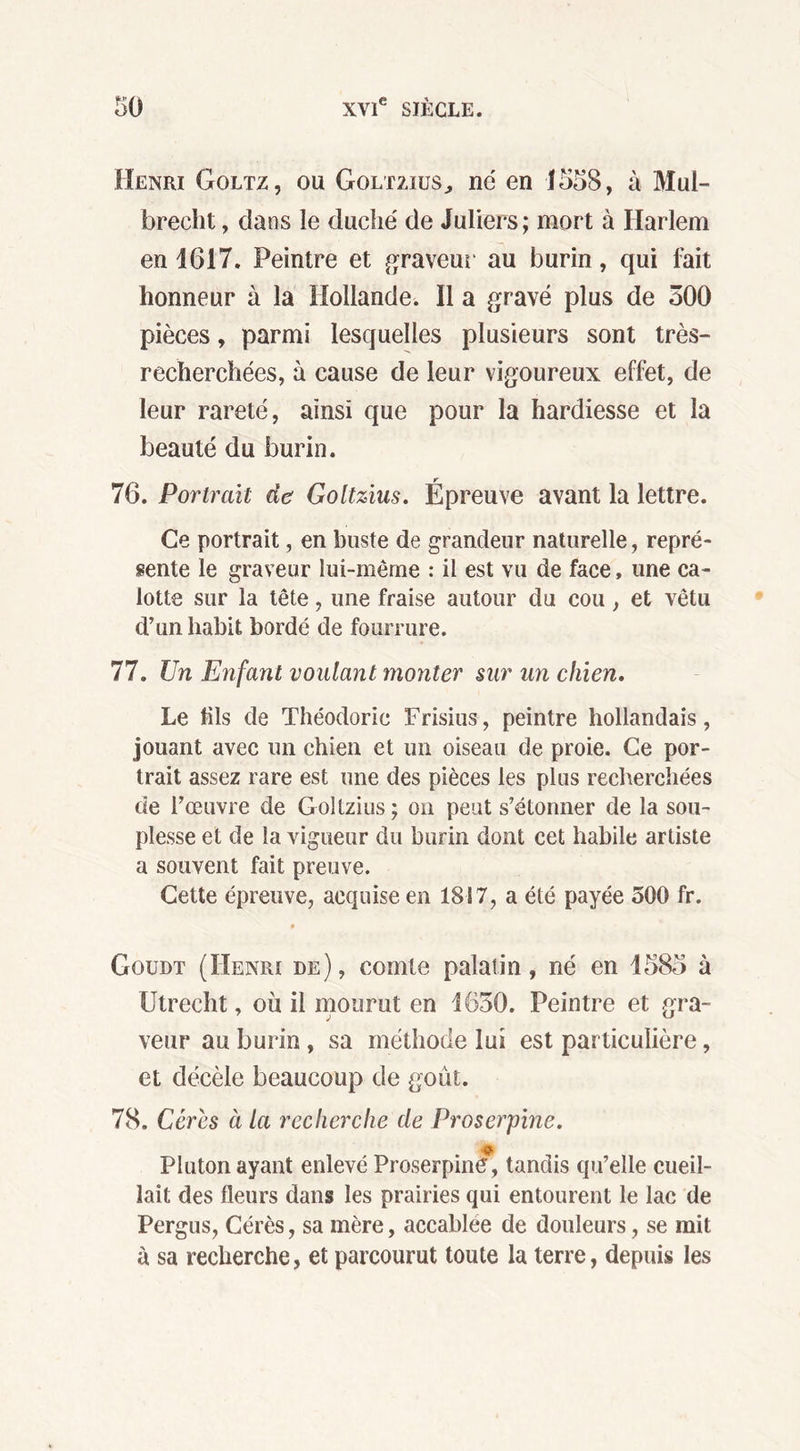 Henri Goltz, ou Goltzius., ne en 1558, à Mui- brecht, clans le duché de Juliers; mort à Harlem en 1617. Peintre et graveur au burin, qui fait honneur à la Hollande. Il a gravé plus de 500 pièces, parmi lesquelles plusieurs sont très- recherchées, à cause de leur vigoureux effet, de leur rareté, ainsi que pour la hardiesse et la beauté du burin. 76. Portrait de Goltzius. Épreuve avant la lettre. Ce portrait, en buste de grandeur naturelle, repré- sente le graveur lui-même : il est vu de face, une ca- lotte sur la tête, une fraise autour du cou, et vêtu d’un habit bordé de fourrure. 77. Un Enfant voulant monter sur un chien. Le fils de Théodoric Frisius, peintre hollandais, jouant avec un chien et un oiseau de proie. Ce por- trait assez rare est une des pièces les plus recherchées de l’œuvre de Goltzius; on peut s’étonner de la sou- plesse et de la vigueur du burin dont cet habile artiste a souvent fait preuve. Cette épreuve, acquise en 1817, a été payée 500 fr. 9 Gqudt (Henri de), comte palatin, né en 1585 à IJtrecht, où il mourut en 1650. Peintre et gra- veut* au burin, sa méthode lui est particulière, et décèle beaucoup de goût. 78. Gères à la recherche de Proserpine. Pluton ayant enlevé Proserpine, tandis qu’elle cueil- lait des fleurs dans les prairies qui entourent le lac de Pergus, Cérès, sa mère, accablée de douleurs, se mit à sa recherche, et parcourut toute la terre, depuis les